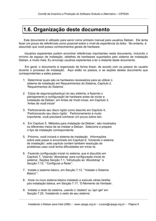 Comitê de Incentivo a Produção do Software Gratuito e Alternativo – CIPSGA




   1.6. Organização deste documento
    Este documento é utilizado para servir como primeiro manual para usuários Debian. Ele tenta
fazer um pouco de referências como possível sobre o nível de experiência do leitor. No entanto, é
assumido que você possui conhecimentos gerais de hardware.

    Usuários experientes podem encontrar referências importantes neste documento, incluindo o
mínimo de espaço de instalação, detalhes de hardwares suportados pelo sistema de instalação
Debian, e muito mais. Eu encorajo usuários experientes a ler o restante deste documento.

     Em geral, o documento é organizado de forma linear, de acordo com os passos do usuário
durante o processo de instalação. Aqui estão os passos, e as seções destes documento que
correspondentes a estes passos.

   1. Determinar quais são os hardwares necessários para se utilizar o
      sistema de instalação em Requerimentos do Sistema, Capítulo 2,
      ‘Requerimentos do Sistema’.

   2. Cópia de segurança(backup) do seu sistema, e fazendo o
      planejamento e configuração de hardware antes de iniciar a
      instalação da Debian, em Antes de Você iniciar, em Capítulo 3,
      ‘Antes de você iniciar’

   3. Particionando seu disco rígido como descrito em Capítulo 4,
      ‘Particionando seu disco rígido’. Particionamento é muito
      importante, você precisará conhecer um pouco sobre isto.

   4. Em Capítulo 5, ‘Métodos para instalação da Debian’, são mostrados
      os diferentes meios de se instalar a Debian. Selecione e prepare
      o tipo de instalação correspondente.

   5. Próximo, você iniciará o sistema de instalação. Informações
      sobre este passo é encontrado em Capítulo 6, ‘Iniciando o sistema
      de instalação’; este capítulo contém também resolução de
      problemas caso você tenha dificuldades em inicia−la.

   6. Fazendo configuração inicial no sistema, que é discutido em
      Capítulo 7, ‘Usando ‘dbootstrap’ para configuração inicial do
      sistema’, Seções Secção 7.1, ‘Introdução ao ‘dbootstrap’’ a
      Secção 7.12, ‘‘‘Configurar a Rede’’’.

   7. Instale o sistema básico, em Secção 7.13, ‘‘‘Instalar o Sistema
      Básico’’’.

   8. Inicie no novo sistema básico instalado e execute várias tarefas
      pós instalação básica, em Secção 7.17, ‘O Momento da Verdade’.

   9. Instalar o resto do sistema, usando o ‘dselect’ ou ‘apt−get’ em
      Secção 7.25, ‘Instalando o resto de seu sistema’.


      Instalando o Debian para Intel (i386) − www.cipsga.org.br − cursos@cipsga.org.br − Página 9
 