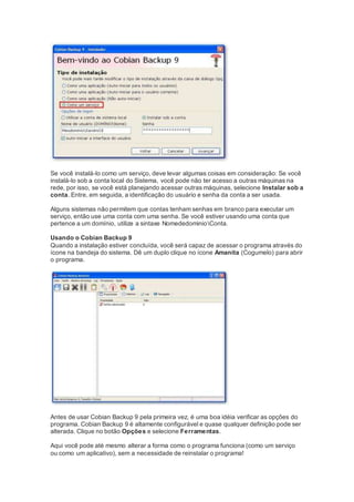 Se você instalá-lo como um serviço, deve levar algumas coisas em consideração: Se você
instalá-lo sob a conta local do Sistema, você pode não ter acesso a outras máquinas na
rede, por isso, se você está planejando acessar outras máquinas, selecione Instalar sob a
conta. Entre, em seguida, a identificação do usuário e senha da conta a ser usada.
Alguns sistemas não permitem que contas tenham senhas em branco para executar um
serviço, então use uma conta com uma senha. Se você estiver usando uma conta que
pertence a um domínio, utilize a sintaxe NomededominioConta.
Usando o Cobian Backup 9
Quando a instalação estiver concluída, você será capaz de acessar o programa através do
ícone na bandeja do sistema. Dê um duplo clique no ícone Amanita (Cogumelo) para abrir
o programa.
Antes de usar Cobian Backup 9 pela primeira vez, é uma boa idéia verificar as opções do
programa. Cobian Backup 9 é altamente configurável e quase qualquer definição pode ser
alterada. Clique no botão Opções e selecione Ferramentas.
Aqui você pode até mesmo alterar a forma como o programa funciona (como um serviço
ou como um aplicativo), sem a necessidade de reinstalar o programa!
 