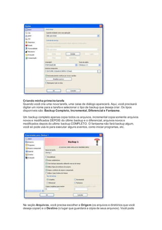 Criando minha primeira tarefa
Quando você cria uma nova tarefa, uma caixa de diálogo aparecerá. Aqui, você precisará
digitar um nome para a tarefa e selecionar o tipo de backup que deseja criar. Os tipos
disponíveis são: Backup Completo, Incremental, Diferencial e Fantasma.
Um backup completo apenas copia todos os arquivos, incremental copia somente arquivos
novos e modificados DEPOIS do último backup e o diferencial, arquivos novos e
modificados depois do ultimo backup COMPLETO. O fantasma não fará backup algum,
você só pode usá-lo para executar alguns eventos, como iniciar programas, etc.
Na seção Arquivos, você precisa escolher a Origem (os arquivos e diretórios que você
deseja copiar) e o Destino (o lugar que guardará a cópia de seus arquivos). Você pode
 