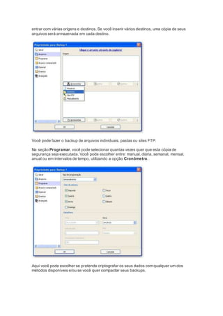 entrar com várias origens e destinos. Se você inserir vários destinos, uma cópia de seus
arquivos será armazenada em cada destino.
Você pode fazer o backup de arquivos individuais, pastas ou sites FTP.
Na seção Programar, você pode selecionar quantas vezes quer que esta cópia de
segurança seja executada. Você pode escolher entre: manual, diária, semanal, mensal,
anual ou em intervalos de tempo, utilizando a opção Cronômetro.
Aqui você pode escolher se pretende criptografar os seus dados com qualquer um dos
métodos disponíveis e/ou se você quer compactar seus backups.
 