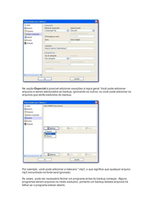 Na seção Especial é possível adicionar exceções à regra geral. Você pode adicionar
arquivos a serem adicionados ao backup, ignorando os outros, ou você pode adicionar os
arquivos que serão excluídos do backup.
Por exemplo, você pode adicionar a máscara *.mp3, o que significa que qualquer arquivo
mp3 encontrado na fonte será ignorado.
Às vezes, pode ser necessário fechar um programa antes do backup começar. Alguns
programas abrem arquivos no modo exclusivo, portanto um backup desses arquivos irá
falhar se o programa estiver aberto.
 