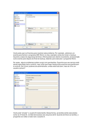 Você pode usar os Eventos para resolver este problema. Por exemplo, adicionar um
evento para fechar o programa (MS Word, no meu exemplo) antes de iniciar o backup.
Quando a cópia de segurança termina o Word poderá ser aberto novamente, acrescentado
outro evento para depois do final do backup, dizendo para executar o programa Word.
Às vezes, alguns problemas podem surgir com permissões. Suponha que seu serviço está
sendo executado sob a conta A, mas você quer fazer backup dos arquivos que pertencem
à conta B. Se A tiver poderes de administrador, então está tudo bem, mas se A for um
usuário comum?
Você pode “emular” o usuário B nesta tarefa. Dessa forma, as tarefas serão executadas
como se A fosse B, e então terá acesso aos arquivos de B. Quando terminar as tarefas, o
programa vai voltar a rodar sob o usuário A.
 