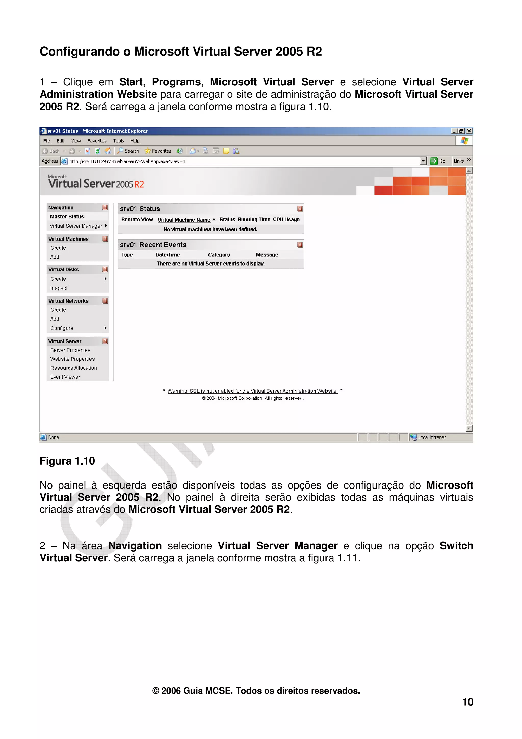Configurando o Microsoft Virtual Server 2005 R2

1 – Clique em Start, Programs, Microsoft Virtual Server e selecione Virtual Server
Administration Website para carregar o site de administração do Microsoft Virtual Server
2005 R2. Será carrega a janela conforme mostra a figura 1.10.




Figura 1.10

No painel à esquerda estão disponíveis todas as opções de configuração do Microsoft
Virtual Server 2005 R2. No painel à direita serão exibidas todas as máquinas virtuais
criadas através do Microsoft Virtual Server 2005 R2.


2 – Na área Navigation selecione Virtual Server Manager e clique na opção Switch
Virtual Server. Será carrega a janela conforme mostra a figura 1.11.




                      © 2006 Guia MCSE. Todos os direitos reservados.
                                                                                     10
 