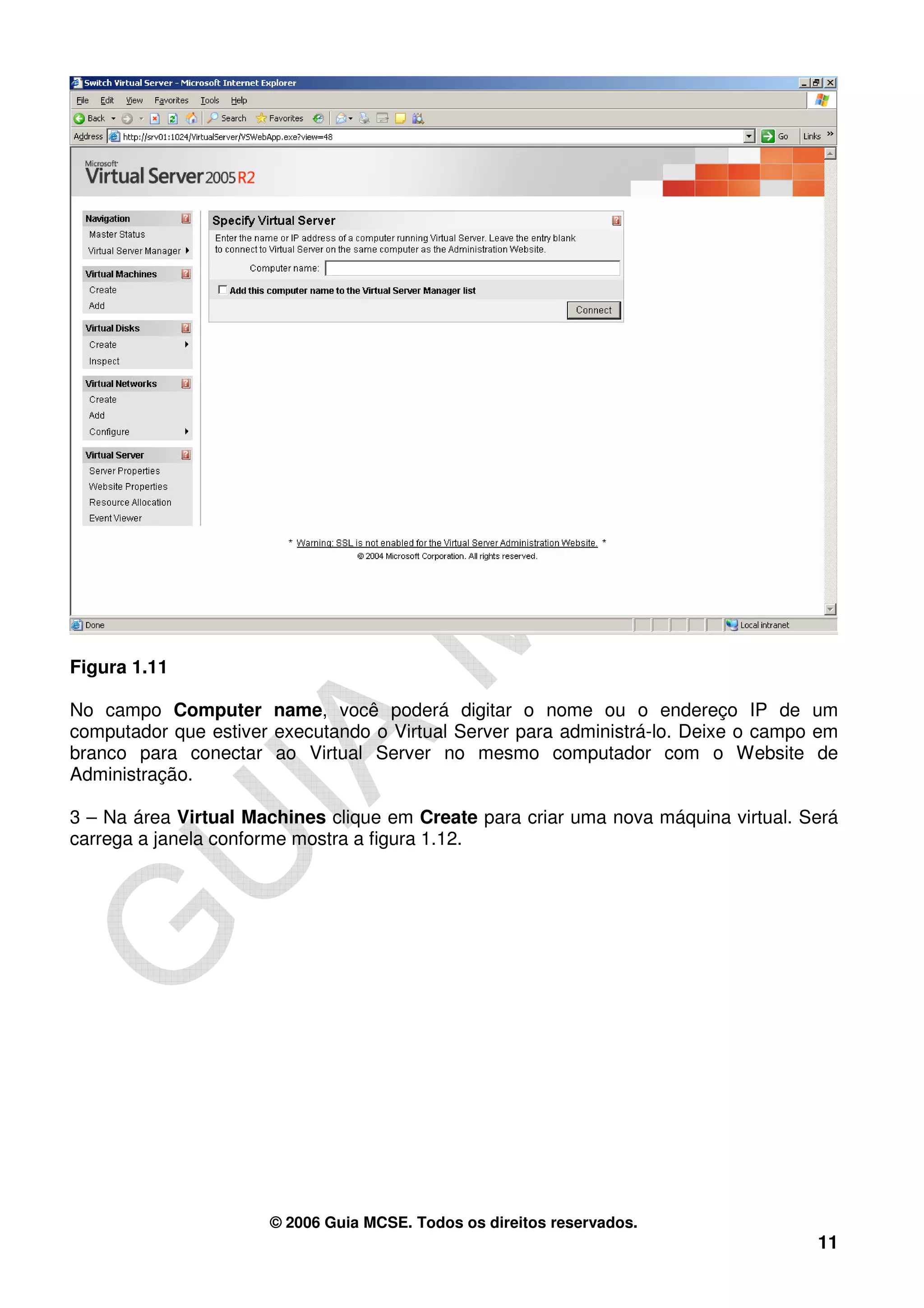 Figura 1.11

No campo Computer name, você poderá digitar o nome ou o endereço IP de um
computador que estiver executando o Virtual Server para administrá-lo. Deixe o campo em
branco para conectar ao Virtual Server no mesmo computador com o Website de
Administração.

3 – Na área Virtual Machines clique em Create para criar uma nova máquina virtual. Será
carrega a janela conforme mostra a figura 1.12.




                      © 2006 Guia MCSE. Todos os direitos reservados.
                                                                                    11
 