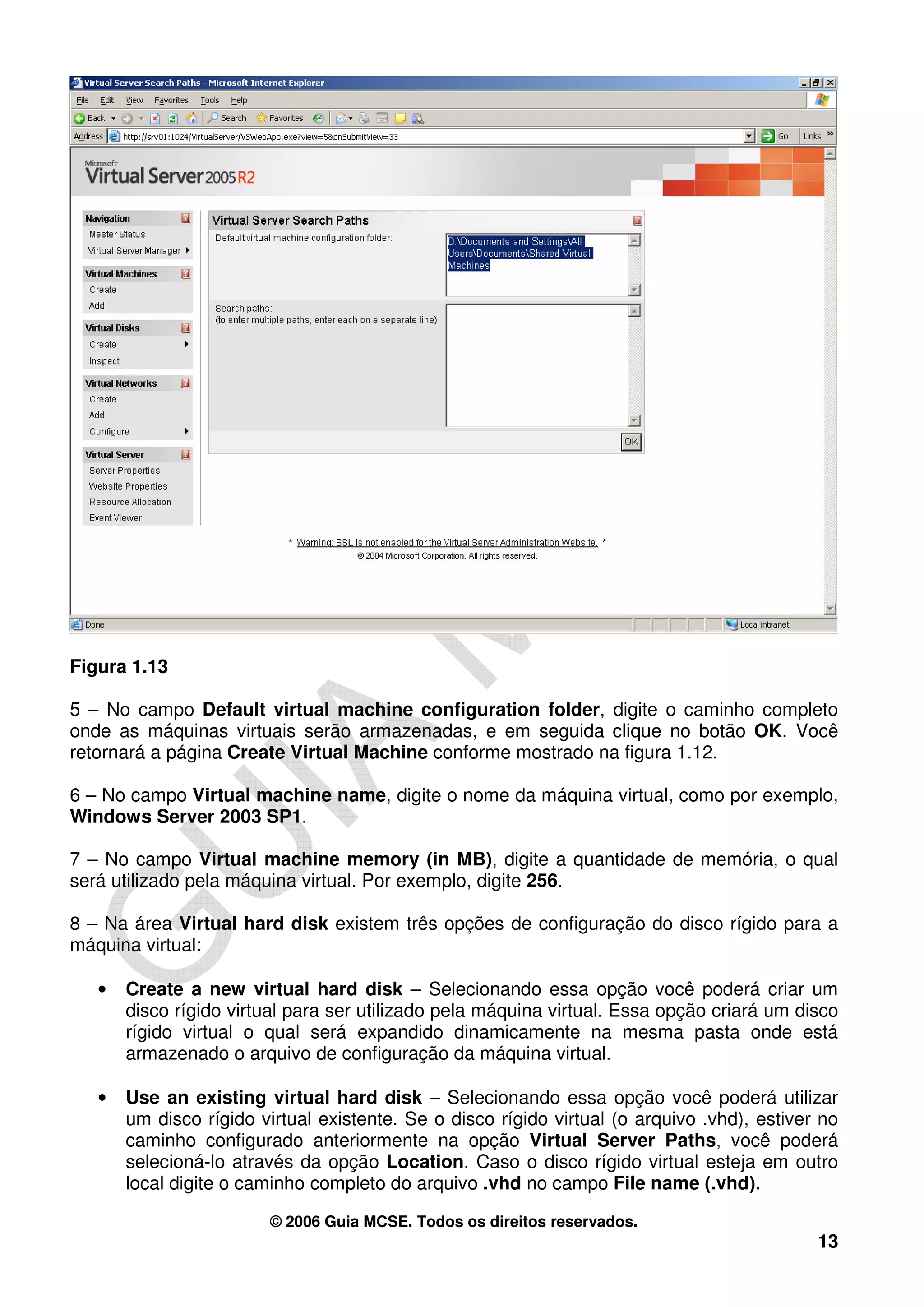 Figura 1.13

5 – No campo Default virtual machine configuration folder, digite o caminho completo
onde as máquinas virtuais serão armazenadas, e em seguida clique no botão OK. Você
retornará a página Create Virtual Machine conforme mostrado na figura 1.12.

6 – No campo Virtual machine name, digite o nome da máquina virtual, como por exemplo,
Windows Server 2003 SP1.

7 – No campo Virtual machine memory (in MB), digite a quantidade de memória, o qual
será utilizado pela máquina virtual. Por exemplo, digite 256.

8 – Na área Virtual hard disk existem três opções de configuração do disco rígido para a
máquina virtual:

   •   Create a new virtual hard disk – Selecionando essa opção você poderá criar um
       disco rígido virtual para ser utilizado pela máquina virtual. Essa opção criará um disco
       rígido virtual o qual será expandido dinamicamente na mesma pasta onde está
       armazenado o arquivo de configuração da máquina virtual.

   •   Use an existing virtual hard disk – Selecionando essa opção você poderá utilizar
       um disco rígido virtual existente. Se o disco rígido virtual (o arquivo .vhd), estiver no
       caminho configurado anteriormente na opção Virtual Server Paths, você poderá
       selecioná-lo através da opção Location. Caso o disco rígido virtual esteja em outro
       local digite o caminho completo do arquivo .vhd no campo File name (.vhd).

                         © 2006 Guia MCSE. Todos os direitos reservados.
                                                                                             13
 