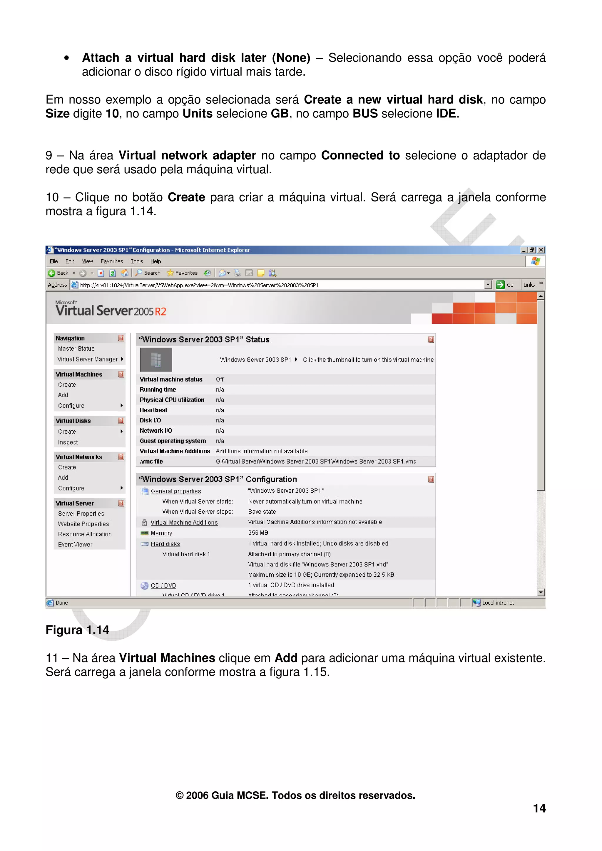 •   Attach a virtual hard disk later (None) – Selecionando essa opção você poderá
       adicionar o disco rígido virtual mais tarde.

Em nosso exemplo a opção selecionada será Create a new virtual hard disk, no campo
Size digite 10, no campo Units selecione GB, no campo BUS selecione IDE.


9 – Na área Virtual network adapter no campo Connected to selecione o adaptador de
rede que será usado pela máquina virtual.

10 – Clique no botão Create para criar a máquina virtual. Será carrega a janela conforme
mostra a figura 1.14.




Figura 1.14

11 – Na área Virtual Machines clique em Add para adicionar uma máquina virtual existente.
Será carrega a janela conforme mostra a figura 1.15.




                       © 2006 Guia MCSE. Todos os direitos reservados.
                                                                                      14
 