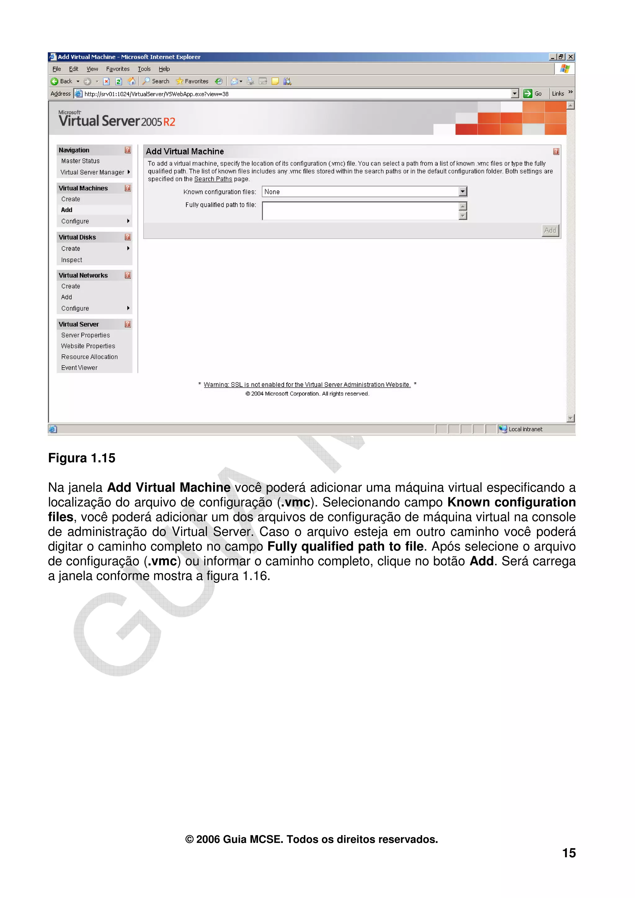 Figura 1.15

Na janela Add Virtual Machine você poderá adicionar uma máquina virtual especificando a
localização do arquivo de configuração (.vmc). Selecionando campo Known configuration
files, você poderá adicionar um dos arquivos de configuração de máquina virtual na console
de administração do Virtual Server. Caso o arquivo esteja em outro caminho você poderá
digitar o caminho completo no campo Fully qualified path to file. Após selecione o arquivo
de configuração (.vmc) ou informar o caminho completo, clique no botão Add. Será carrega
a janela conforme mostra a figura 1.16.




                       © 2006 Guia MCSE. Todos os direitos reservados.
                                                                                       15
 