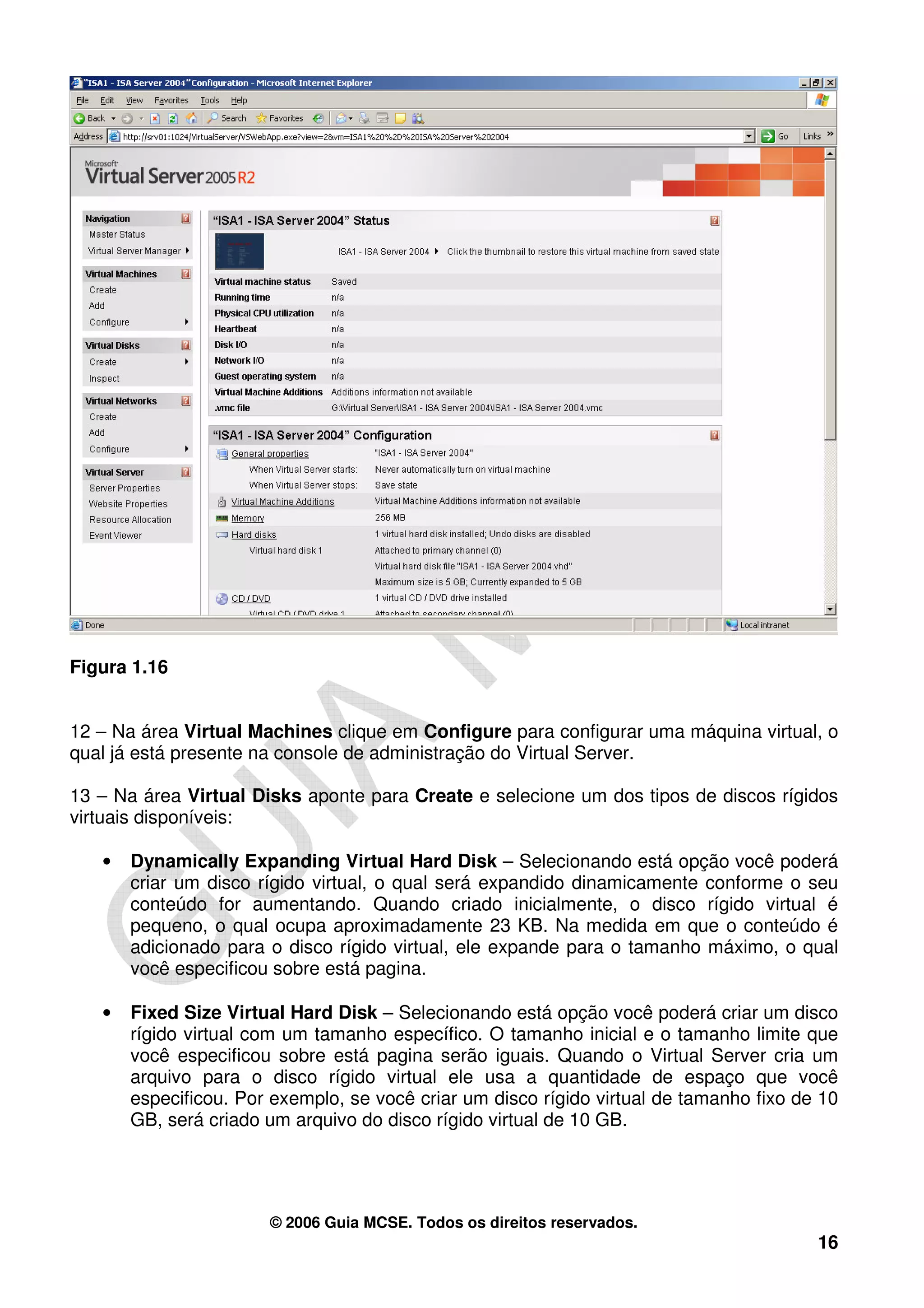 Figura 1.16


12 – Na área Virtual Machines clique em Configure para configurar uma máquina virtual, o
qual já está presente na console de administração do Virtual Server.

13 – Na área Virtual Disks aponte para Create e selecione um dos tipos de discos rígidos
virtuais disponíveis:

   •   Dynamically Expanding Virtual Hard Disk – Selecionando está opção você poderá
       criar um disco rígido virtual, o qual será expandido dinamicamente conforme o seu
       conteúdo for aumentando. Quando criado inicialmente, o disco rígido virtual é
       pequeno, o qual ocupa aproximadamente 23 KB. Na medida em que o conteúdo é
       adicionado para o disco rígido virtual, ele expande para o tamanho máximo, o qual
       você especificou sobre está pagina.

   •   Fixed Size Virtual Hard Disk – Selecionando está opção você poderá criar um disco
       rígido virtual com um tamanho específico. O tamanho inicial e o tamanho limite que
       você especificou sobre está pagina serão iguais. Quando o Virtual Server cria um
       arquivo para o disco rígido virtual ele usa a quantidade de espaço que você
       especificou. Por exemplo, se você criar um disco rígido virtual de tamanho fixo de 10
       GB, será criado um arquivo do disco rígido virtual de 10 GB.




                       © 2006 Guia MCSE. Todos os direitos reservados.
                                                                                         16
 