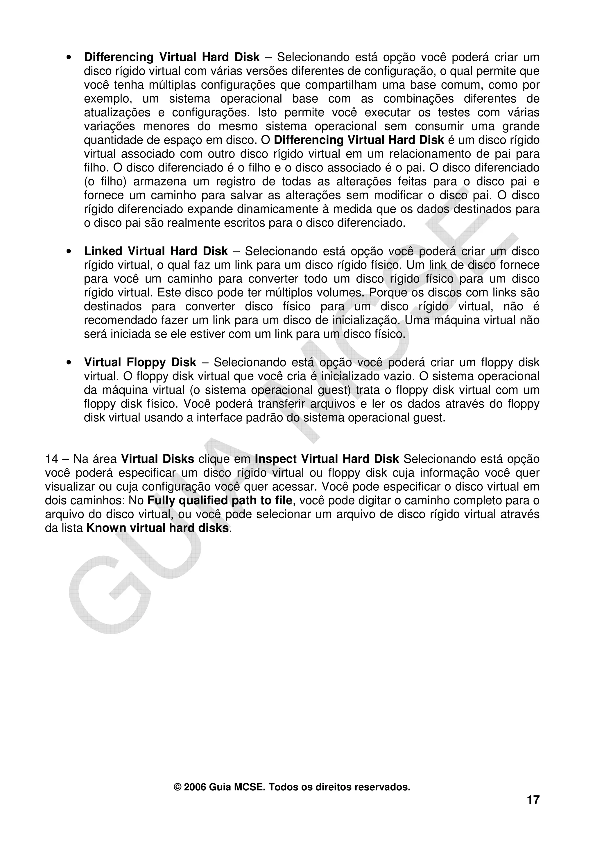 •   Differencing Virtual Hard Disk – Selecionando está opção você poderá criar um
       disco rígido virtual com várias versões diferentes de configuração, o qual permite que
       você tenha múltiplas configurações que compartilham uma base comum, como por
       exemplo, um sistema operacional base com as combinações diferentes de
       atualizações e configurações. Isto permite você executar os testes com várias
       variações menores do mesmo sistema operacional sem consumir uma grande
       quantidade de espaço em disco. O Differencing Virtual Hard Disk é um disco rígido
       virtual associado com outro disco rígido virtual em um relacionamento de pai para
       filho. O disco diferenciado é o filho e o disco associado é o pai. O disco diferenciado
       (o filho) armazena um registro de todas as alterações feitas para o disco pai e
       fornece um caminho para salvar as alterações sem modificar o disco pai. O disco
       rígido diferenciado expande dinamicamente à medida que os dados destinados para
       o disco pai são realmente escritos para o disco diferenciado.

   •   Linked Virtual Hard Disk – Selecionando está opção você poderá criar um disco
       rígido virtual, o qual faz um link para um disco rígido físico. Um link de disco fornece
       para você um caminho para converter todo um disco rígido físico para um disco
       rígido virtual. Este disco pode ter múltiplos volumes. Porque os discos com links são
       destinados para converter disco físico para um disco rígido virtual, não é
       recomendado fazer um link para um disco de inicialização. Uma máquina virtual não
       será iniciada se ele estiver com um link para um disco físico.

   •   Virtual Floppy Disk – Selecionando está opção você poderá criar um floppy disk
       virtual. O floppy disk virtual que você cria é inicializado vazio. O sistema operacional
       da máquina virtual (o sistema operacional guest) trata o floppy disk virtual com um
       floppy disk físico. Você poderá transferir arquivos e ler os dados através do floppy
       disk virtual usando a interface padrão do sistema operacional guest.


14 – Na área Virtual Disks clique em Inspect Virtual Hard Disk Selecionando está opção
você poderá especificar um disco rígido virtual ou floppy disk cuja informação você quer
visualizar ou cuja configuração você quer acessar. Você pode especificar o disco virtual em
dois caminhos: No Fully qualified path to file, você pode digitar o caminho completo para o
arquivo do disco virtual, ou você pode selecionar um arquivo de disco rígido virtual através
da lista Known virtual hard disks.




                        © 2006 Guia MCSE. Todos os direitos reservados.
                                                                                            17
 
