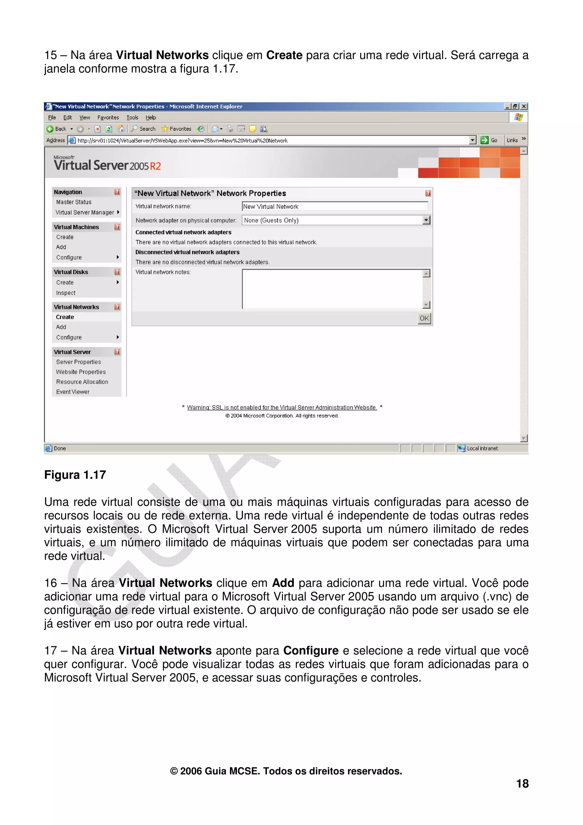 15 – Na área Virtual Networks clique em Create para criar uma rede virtual. Será carrega a
janela conforme mostra a figura 1.17.




Figura 1.17

Uma rede virtual consiste de uma ou mais máquinas virtuais configuradas para acesso de
recursos locais ou de rede externa. Uma rede virtual é independente de todas outras redes
virtuais existentes. O Microsoft Virtual Server 2005 suporta um número ilimitado de redes
virtuais, e um número ilimitado de máquinas virtuais que podem ser conectadas para uma
rede virtual.

16 – Na área Virtual Networks clique em Add para adicionar uma rede virtual. Você pode
adicionar uma rede virtual para o Microsoft Virtual Server 2005 usando um arquivo (.vnc) de
configuração de rede virtual existente. O arquivo de configuração não pode ser usado se ele
já estiver em uso por outra rede virtual.

17 – Na área Virtual Networks aponte para Configure e selecione a rede virtual que você
quer configurar. Você pode visualizar todas as redes virtuais que foram adicionadas para o
Microsoft Virtual Server 2005, e acessar suas configurações e controles.




                       © 2006 Guia MCSE. Todos os direitos reservados.
                                                                                        18
 