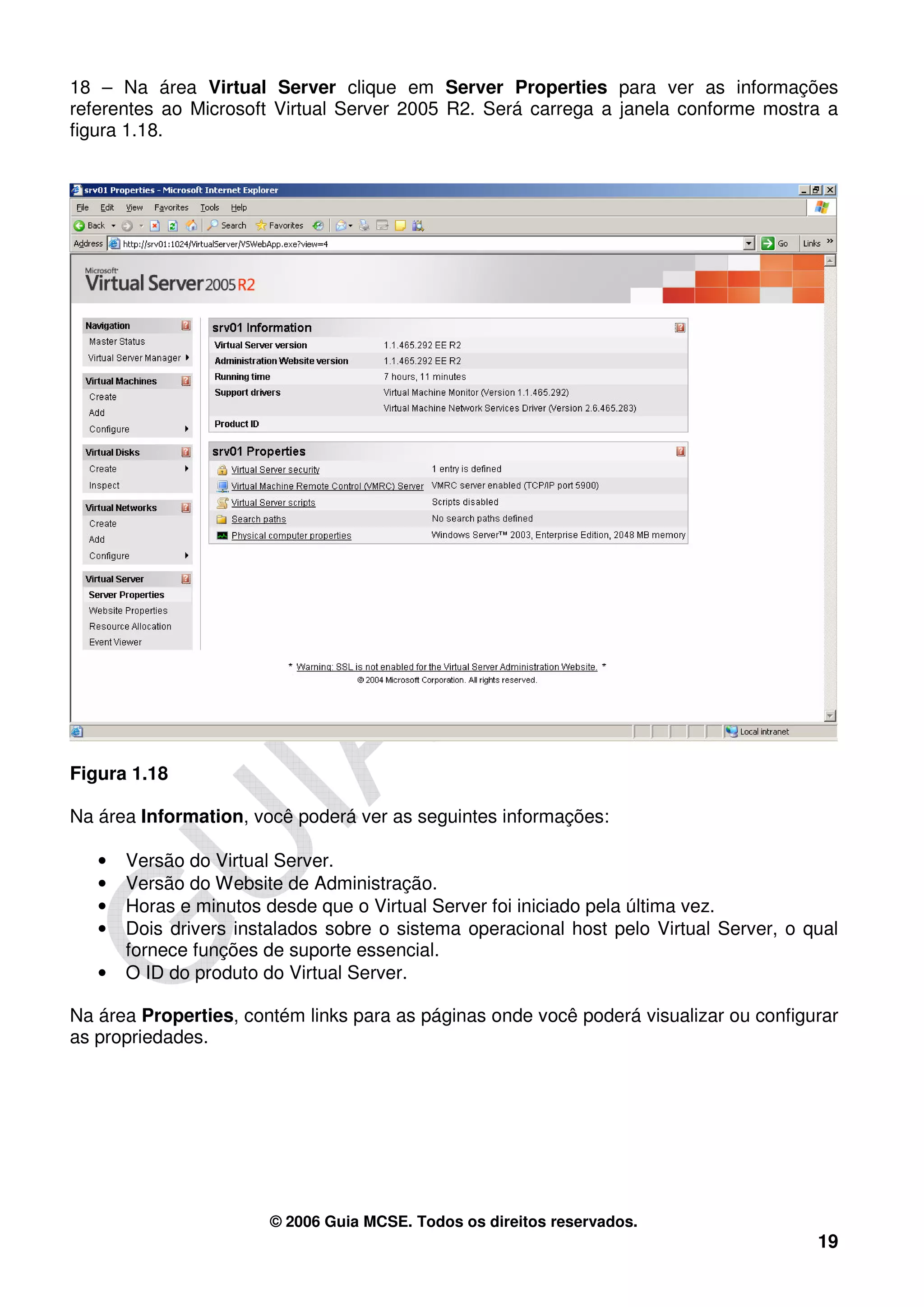 18 – Na área Virtual Server clique em Server Properties para ver as informações
referentes ao Microsoft Virtual Server 2005 R2. Será carrega a janela conforme mostra a
figura 1.18.




Figura 1.18

Na área Information, você poderá ver as seguintes informações:

   •   Versão do Virtual Server.
   •   Versão do Website de Administração.
   •   Horas e minutos desde que o Virtual Server foi iniciado pela última vez.
   •   Dois drivers instalados sobre o sistema operacional host pelo Virtual Server, o qual
       fornece funções de suporte essencial.
   •   O ID do produto do Virtual Server.

Na área Properties, contém links para as páginas onde você poderá visualizar ou configurar
as propriedades.




                        © 2006 Guia MCSE. Todos os direitos reservados.
                                                                                        19
 