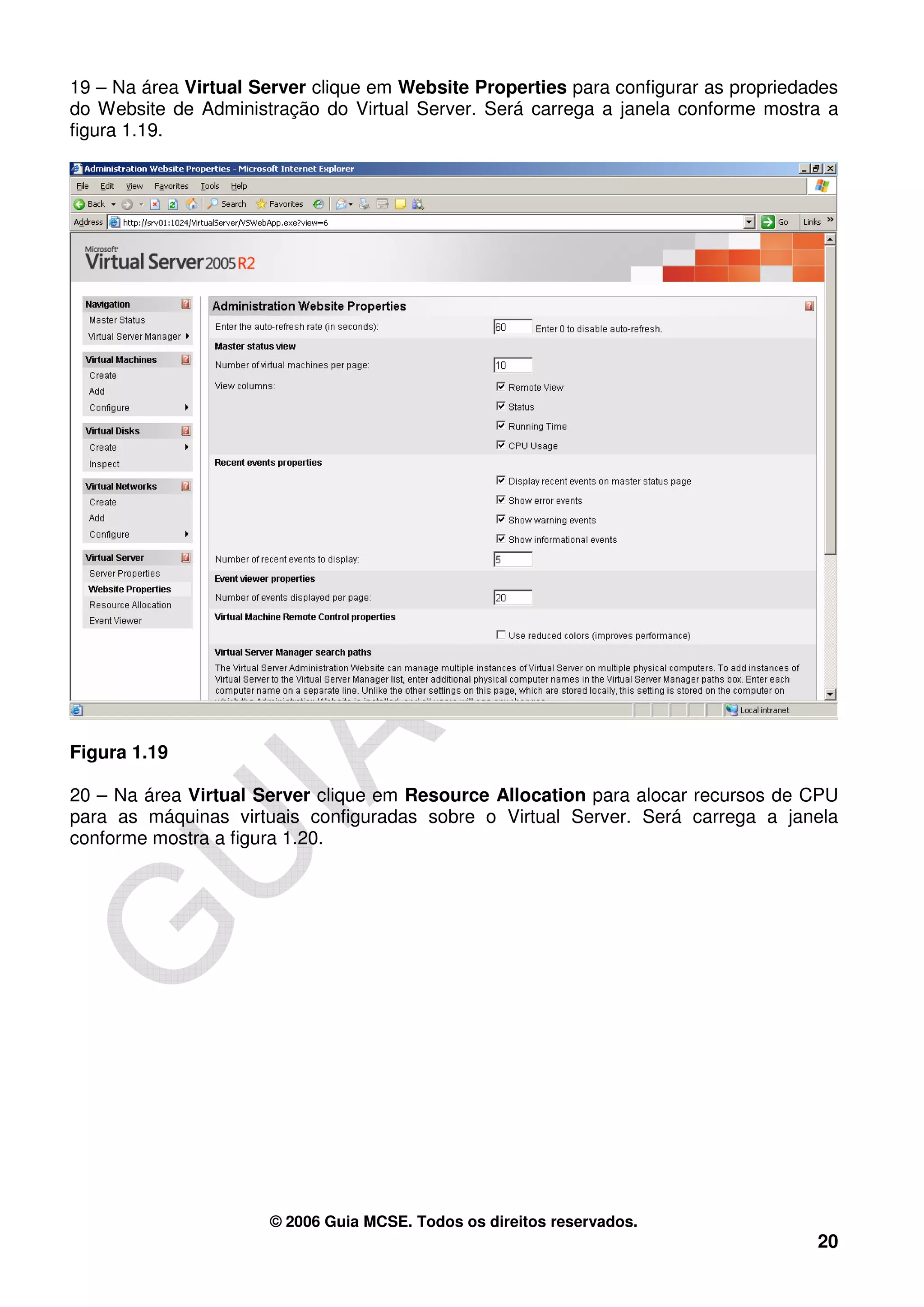 19 – Na área Virtual Server clique em Website Properties para configurar as propriedades
do Website de Administração do Virtual Server. Será carrega a janela conforme mostra a
figura 1.19.




Figura 1.19

20 – Na área Virtual Server clique em Resource Allocation para alocar recursos de CPU
para as máquinas virtuais configuradas sobre o Virtual Server. Será carrega a janela
conforme mostra a figura 1.20.




                      © 2006 Guia MCSE. Todos os direitos reservados.
                                                                                     20
 