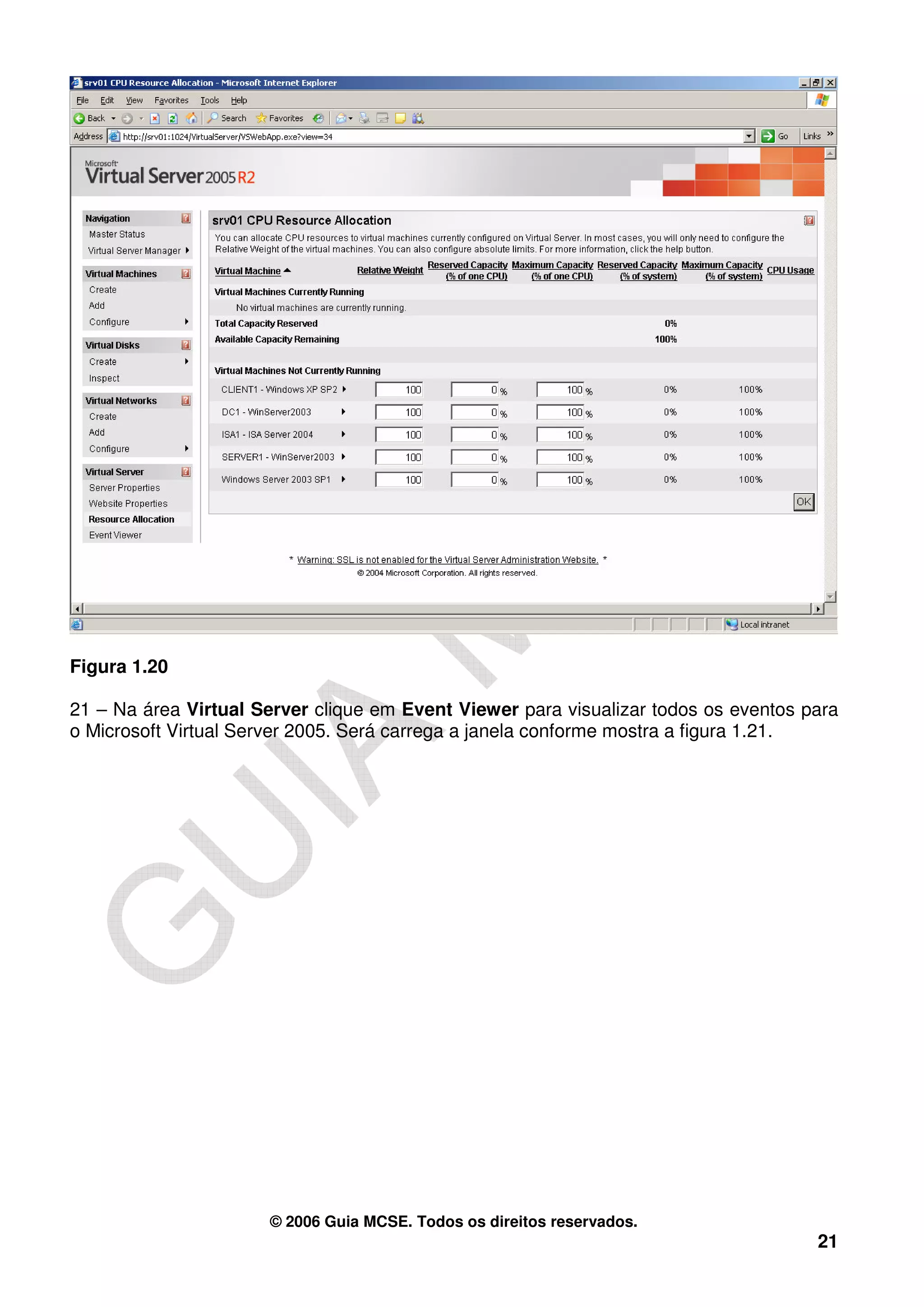 Figura 1.20

21 – Na área Virtual Server clique em Event Viewer para visualizar todos os eventos para
o Microsoft Virtual Server 2005. Será carrega a janela conforme mostra a figura 1.21.




                      © 2006 Guia MCSE. Todos os direitos reservados.
                                                                                     21
 