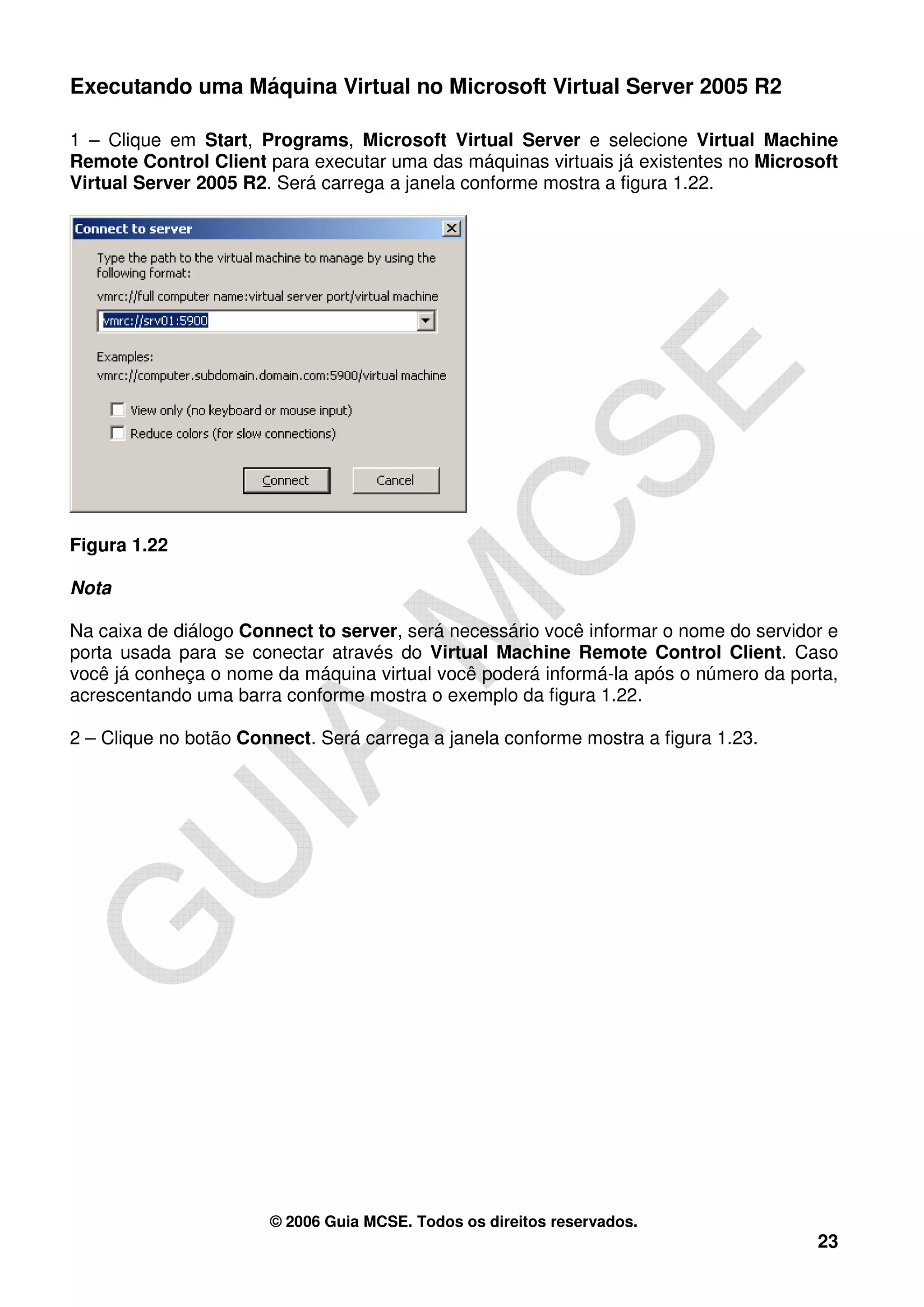 Executando uma Máquina Virtual no Microsoft Virtual Server 2005 R2

1 – Clique em Start, Programs, Microsoft Virtual Server e selecione Virtual Machine
Remote Control Client para executar uma das máquinas virtuais já existentes no Microsoft
Virtual Server 2005 R2. Será carrega a janela conforme mostra a figura 1.22.




Figura 1.22

Nota

Na caixa de diálogo Connect to server, será necessário você informar o nome do servidor e
porta usada para se conectar através do Virtual Machine Remote Control Client. Caso
você já conheça o nome da máquina virtual você poderá informá-la após o número da porta,
acrescentando uma barra conforme mostra o exemplo da figura 1.22.

2 – Clique no botão Connect. Será carrega a janela conforme mostra a figura 1.23.




                       © 2006 Guia MCSE. Todos os direitos reservados.
                                                                                      23
 