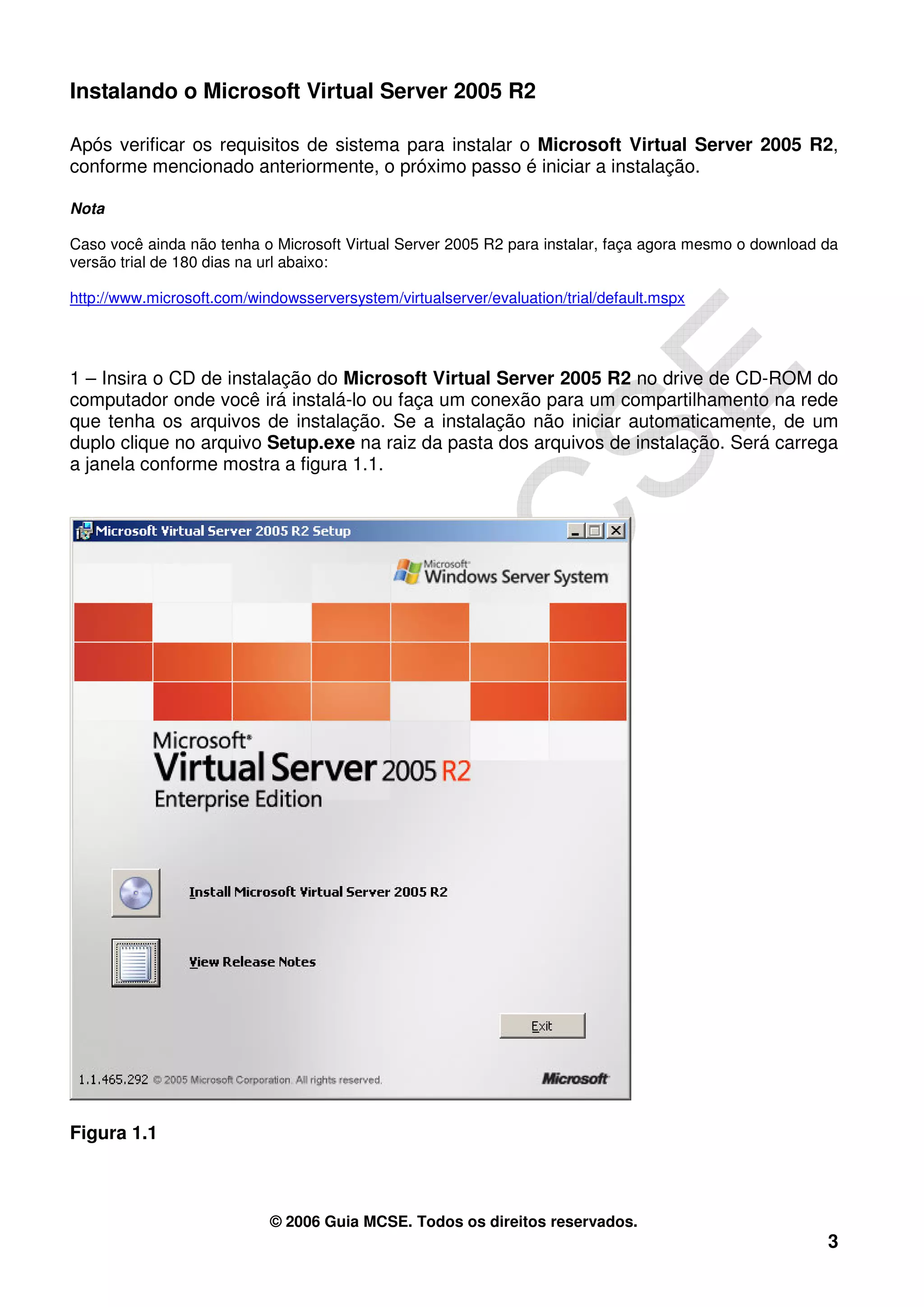 Instalando o Microsoft Virtual Server 2005 R2

Após verificar os requisitos de sistema para instalar o Microsoft Virtual Server 2005 R2,
conforme mencionado anteriormente, o próximo passo é iniciar a instalação.

Nota

Caso você ainda não tenha o Microsoft Virtual Server 2005 R2 para instalar, faça agora mesmo o download da
versão trial de 180 dias na url abaixo:

http://www.microsoft.com/windowsserversystem/virtualserver/evaluation/trial/default.mspx




1 – Insira o CD de instalação do Microsoft Virtual Server 2005 R2 no drive de CD-ROM do
computador onde você irá instalá-lo ou faça um conexão para um compartilhamento na rede
que tenha os arquivos de instalação. Se a instalação não iniciar automaticamente, de um
duplo clique no arquivo Setup.exe na raiz da pasta dos arquivos de instalação. Será carrega
a janela conforme mostra a figura 1.1.




Figura 1.1



                            © 2006 Guia MCSE. Todos os direitos reservados.
                                                                                                        3
 