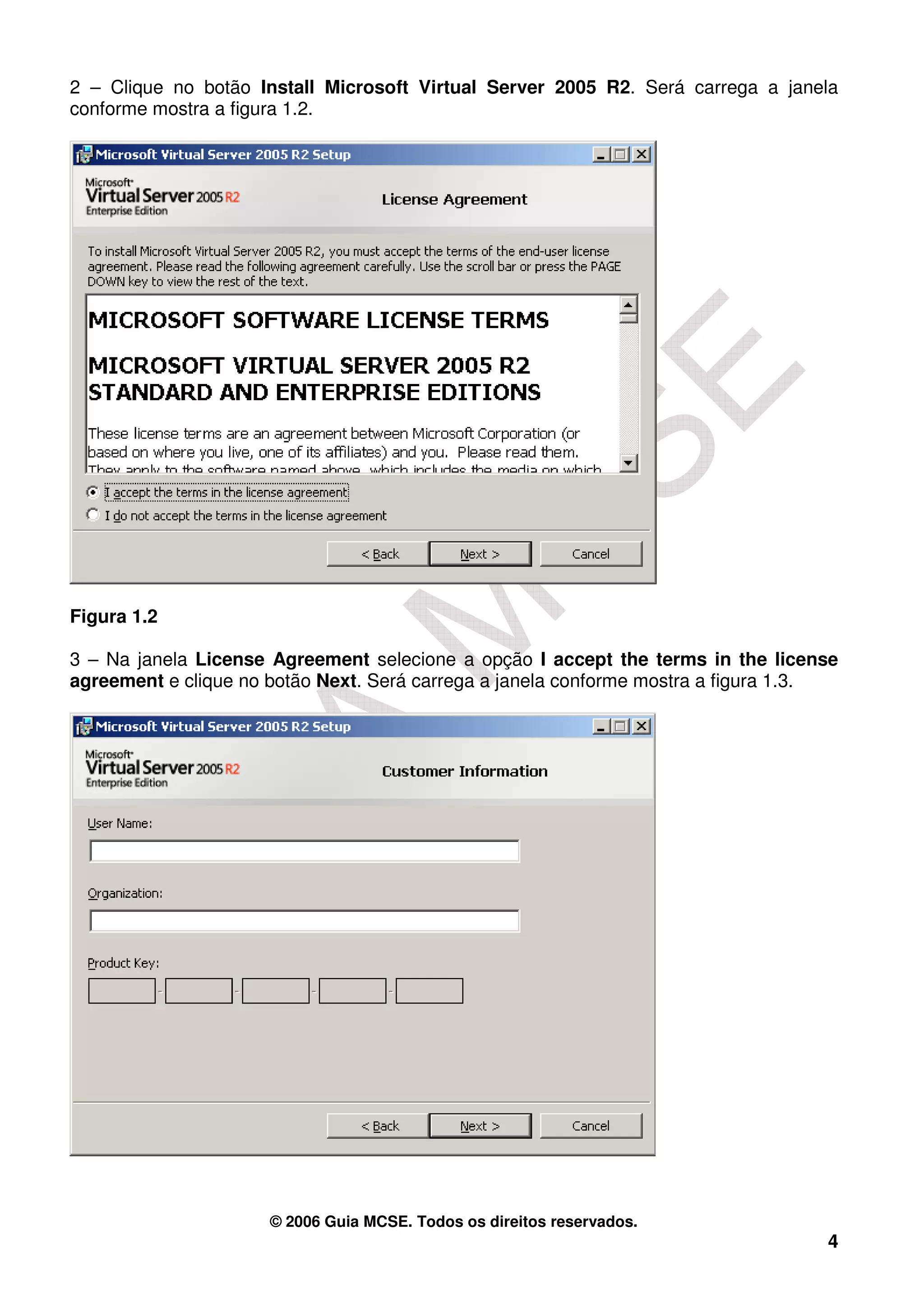 2 – Clique no botão Install Microsoft Virtual Server 2005 R2. Será carrega a janela
conforme mostra a figura 1.2.




Figura 1.2

3 – Na janela License Agreement selecione a opção I accept the terms in the license
agreement e clique no botão Next. Será carrega a janela conforme mostra a figura 1.3.




                      © 2006 Guia MCSE. Todos os direitos reservados.
                                                                                   4
 