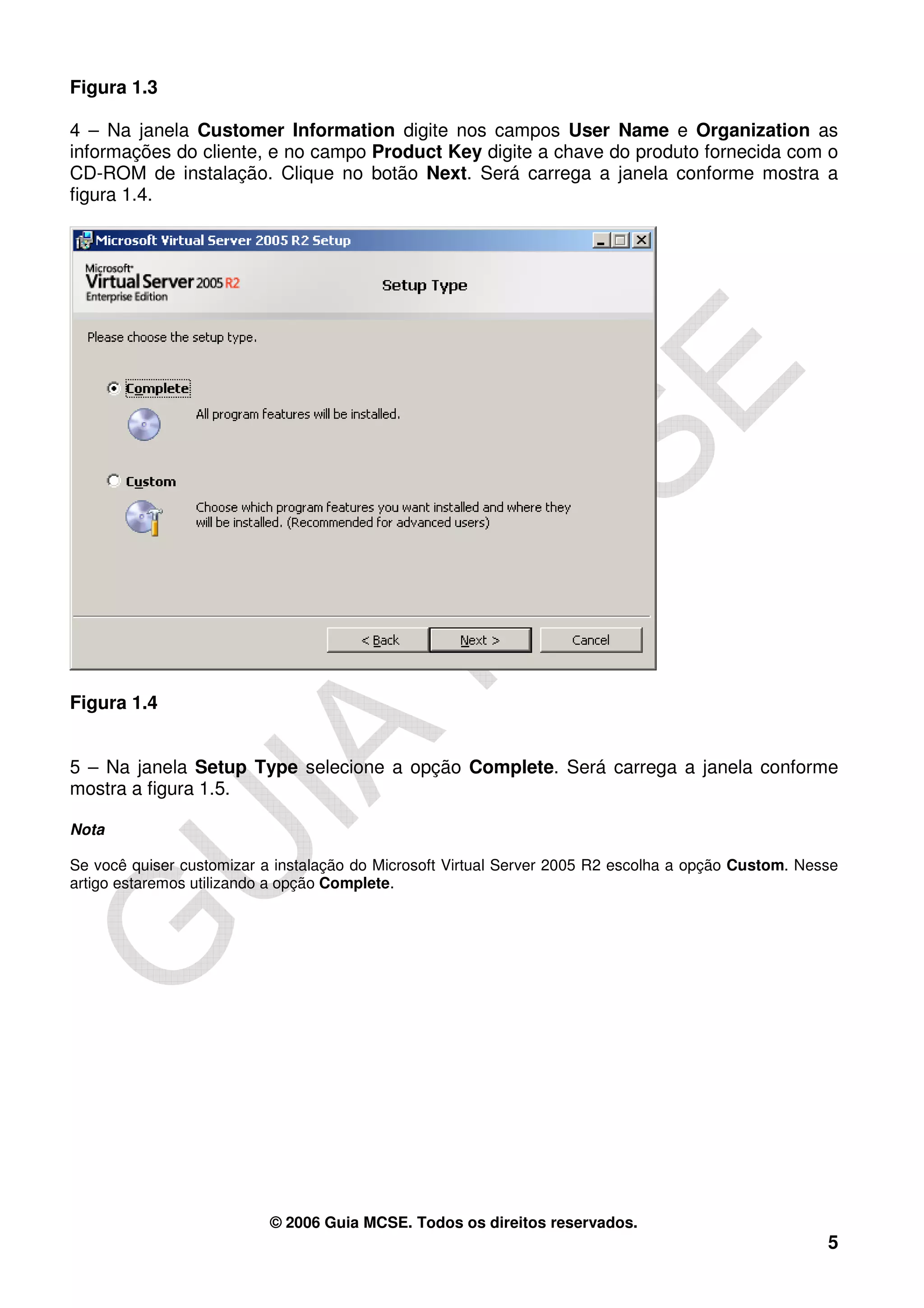 Figura 1.3

4 – Na janela Customer Information digite nos campos User Name e Organization as
informações do cliente, e no campo Product Key digite a chave do produto fornecida com o
CD-ROM de instalação. Clique no botão Next. Será carrega a janela conforme mostra a
figura 1.4.




Figura 1.4


5 – Na janela Setup Type selecione a opção Complete. Será carrega a janela conforme
mostra a figura 1.5.

Nota

Se você quiser customizar a instalação do Microsoft Virtual Server 2005 R2 escolha a opção Custom. Nesse
artigo estaremos utilizando a opção Complete.




                           © 2006 Guia MCSE. Todos os direitos reservados.
                                                                                                      5
 