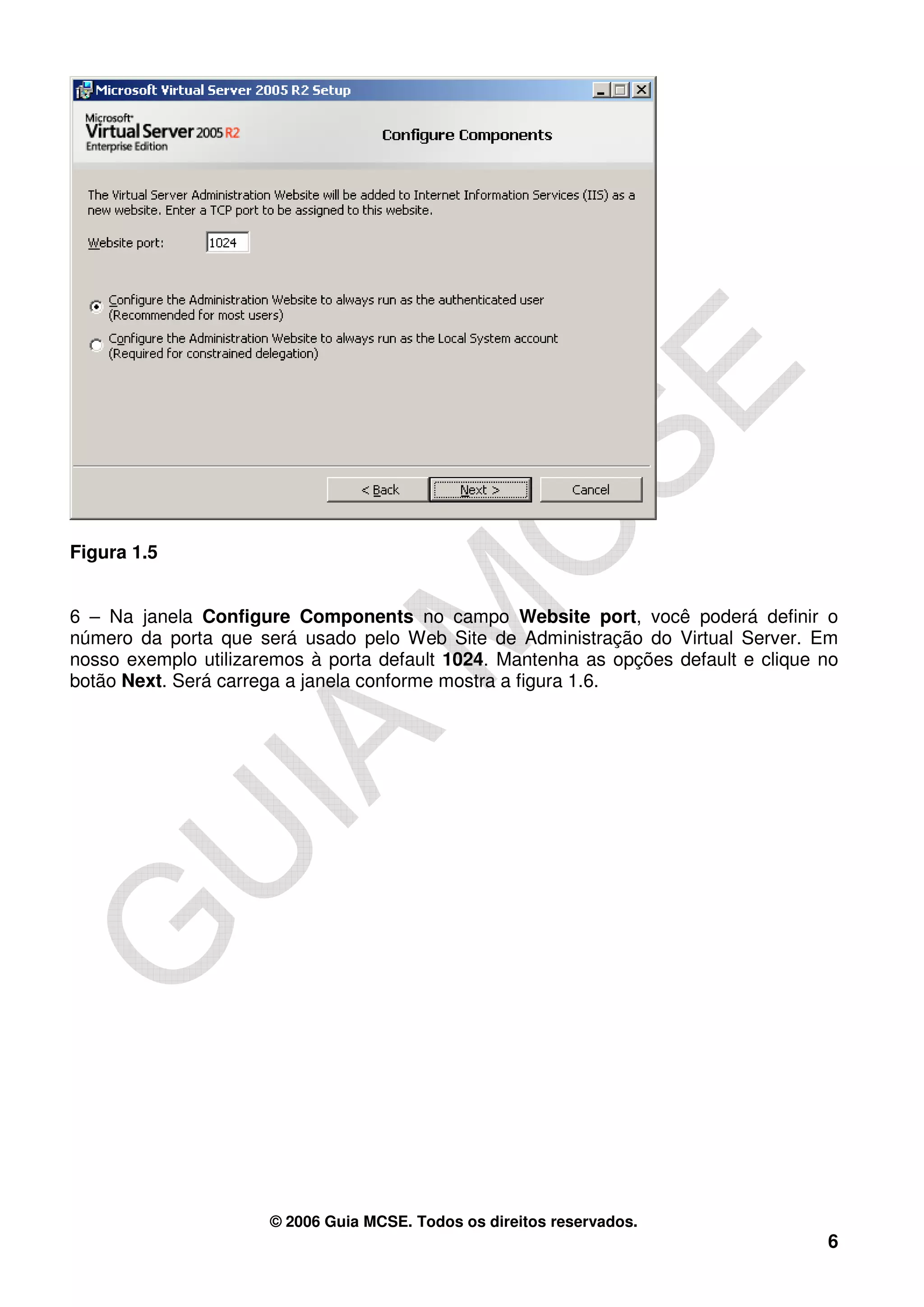 Figura 1.5


6 – Na janela Configure Components no campo Website port, você poderá definir o
número da porta que será usado pelo Web Site de Administração do Virtual Server. Em
nosso exemplo utilizaremos à porta default 1024. Mantenha as opções default e clique no
botão Next. Será carrega a janela conforme mostra a figura 1.6.




                      © 2006 Guia MCSE. Todos os direitos reservados.
                                                                                     6
 