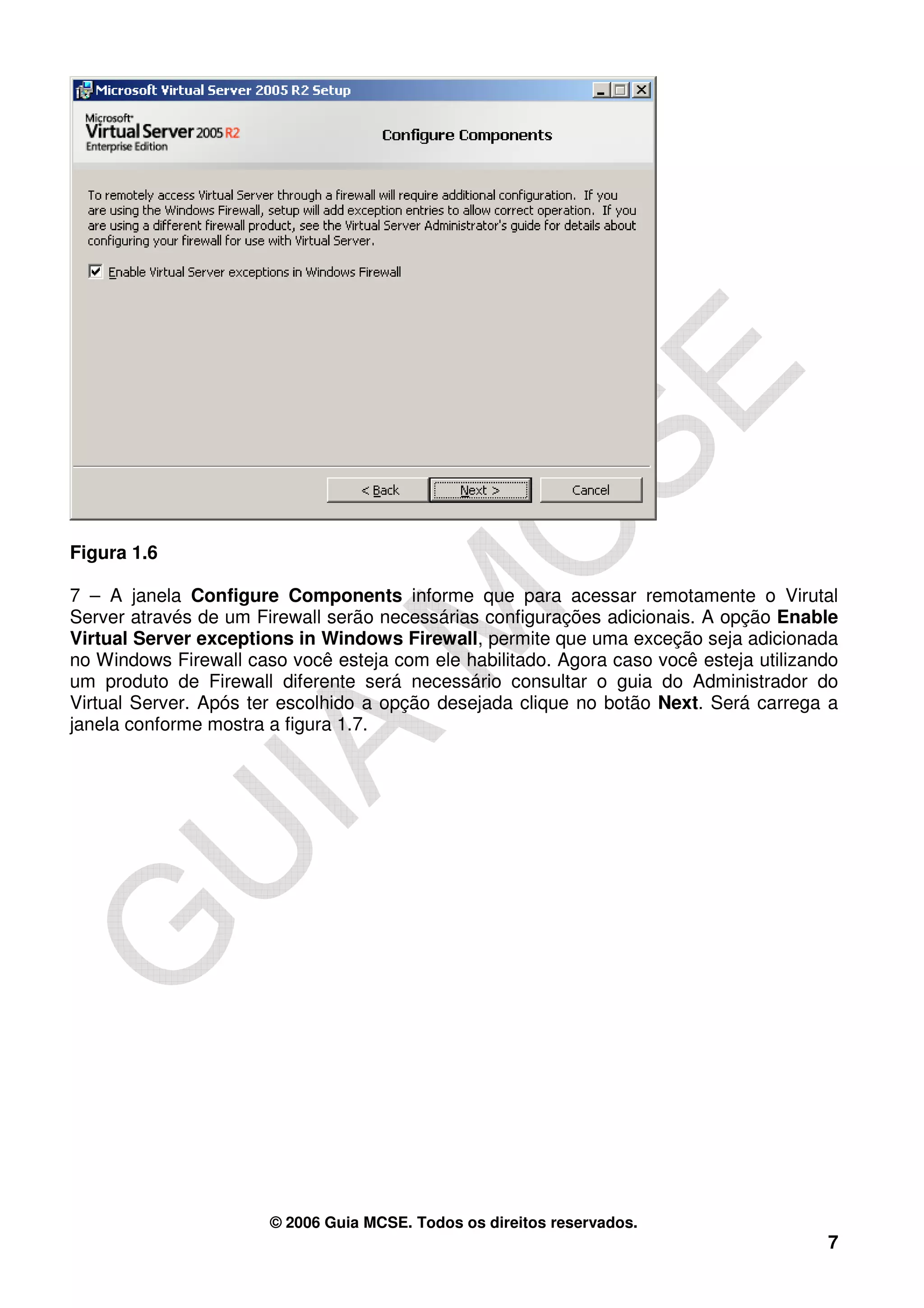 Figura 1.6

7 – A janela Configure Components informe que para acessar remotamente o Virutal
Server através de um Firewall serão necessárias configurações adicionais. A opção Enable
Virtual Server exceptions in Windows Firewall, permite que uma exceção seja adicionada
no Windows Firewall caso você esteja com ele habilitado. Agora caso você esteja utilizando
um produto de Firewall diferente será necessário consultar o guia do Administrador do
Virtual Server. Após ter escolhido a opção desejada clique no botão Next. Será carrega a
janela conforme mostra a figura 1.7.




                       © 2006 Guia MCSE. Todos os direitos reservados.
                                                                                        7
 