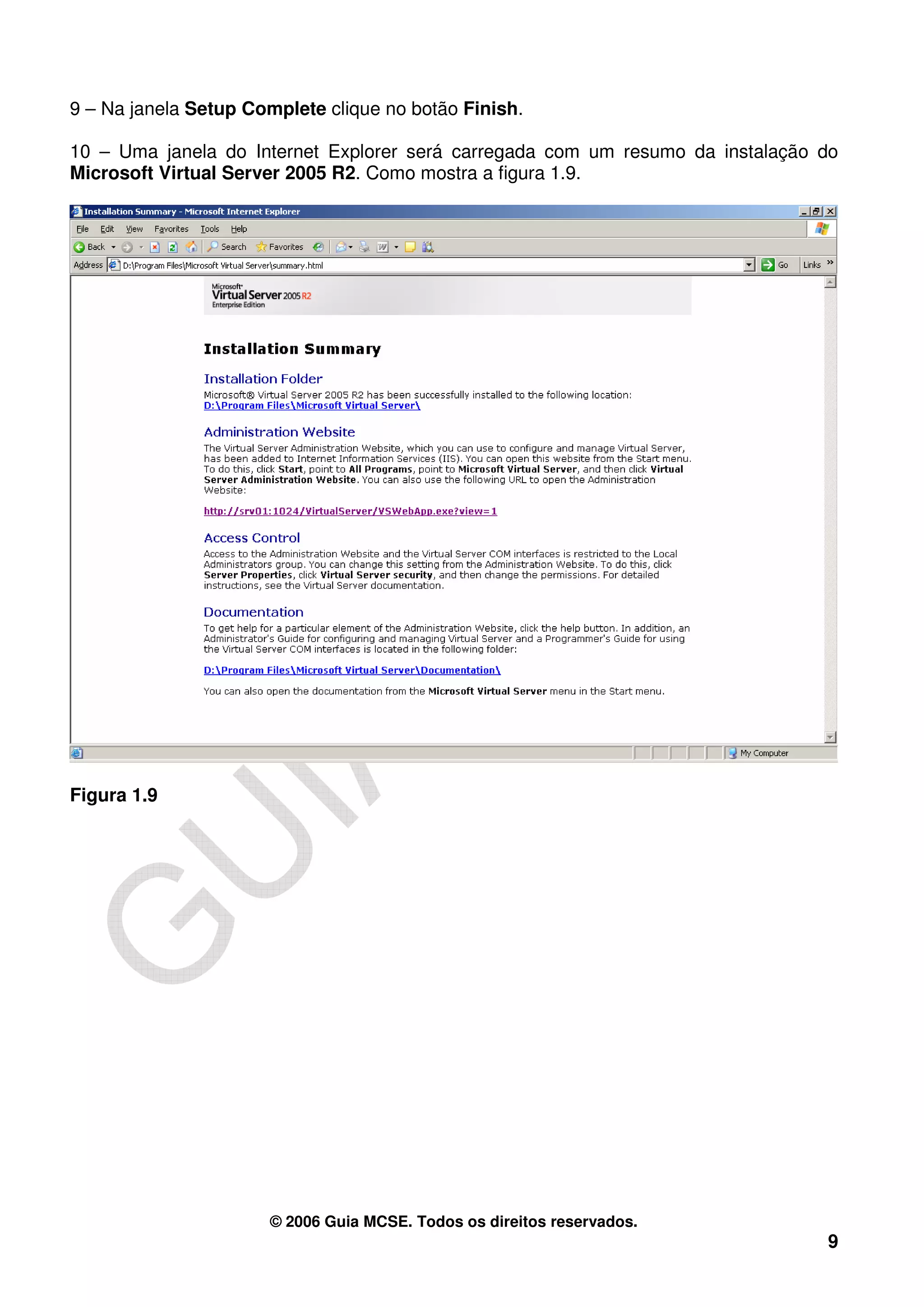 9 – Na janela Setup Complete clique no botão Finish.

10 – Uma janela do Internet Explorer será carregada com um resumo da instalação do
Microsoft Virtual Server 2005 R2. Como mostra a figura 1.9.




Figura 1.9




                      © 2006 Guia MCSE. Todos os direitos reservados.
                                                                                9
 