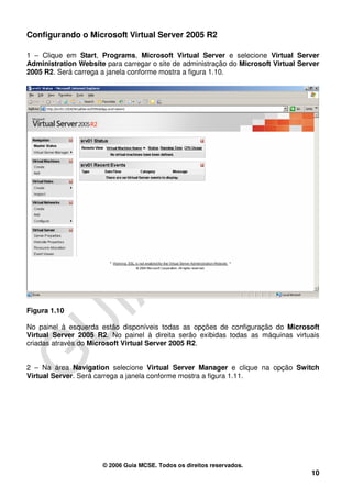 Configurando o Microsoft Virtual Server 2005 R2

1 – Clique em Start, Programs, Microsoft Virtual Server e selecione Virtual Server
Administration Website para carregar o site de administração do Microsoft Virtual Server
2005 R2. Será carrega a janela conforme mostra a figura 1.10.




Figura 1.10

No painel à esquerda estão disponíveis todas as opções de configuração do Microsoft
Virtual Server 2005 R2. No painel à direita serão exibidas todas as máquinas virtuais
criadas através do Microsoft Virtual Server 2005 R2.


2 – Na área Navigation selecione Virtual Server Manager e clique na opção Switch
Virtual Server. Será carrega a janela conforme mostra a figura 1.11.




                      © 2006 Guia MCSE. Todos os direitos reservados.
                                                                                     10
 