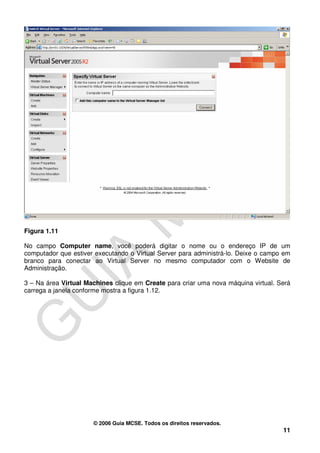 Figura 1.11

No campo Computer name, você poderá digitar o nome ou o endereço IP de um
computador que estiver executando o Virtual Server para administrá-lo. Deixe o campo em
branco para conectar ao Virtual Server no mesmo computador com o Website de
Administração.

3 – Na área Virtual Machines clique em Create para criar uma nova máquina virtual. Será
carrega a janela conforme mostra a figura 1.12.




                      © 2006 Guia MCSE. Todos os direitos reservados.
                                                                                    11
 