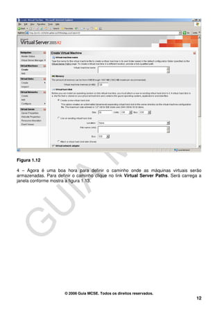 Figura 1.12

4 – Agora é uma boa hora para definir o caminho onde as máquinas virtuais serão
armazenadas. Para definir o caminho clique no link Virtual Server Paths. Será carrega a
janela conforme mostra a figura 1.13.




                      © 2006 Guia MCSE. Todos os direitos reservados.
                                                                                    12
 