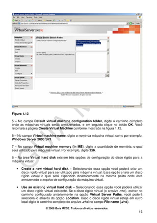 Figura 1.13

5 – No campo Default virtual machine configuration folder, digite o caminho completo
onde as máquinas virtuais serão armazenadas, e em seguida clique no botão OK. Você
retornará a página Create Virtual Machine conforme mostrado na figura 1.12.

6 – No campo Virtual machine name, digite o nome da máquina virtual, como por exemplo,
Windows Server 2003 SP1.

7 – No campo Virtual machine memory (in MB), digite a quantidade de memória, o qual
será utilizado pela máquina virtual. Por exemplo, digite 256.

8 – Na área Virtual hard disk existem três opções de configuração do disco rígido para a
máquina virtual:

   •   Create a new virtual hard disk – Selecionando essa opção você poderá criar um
       disco rígido virtual para ser utilizado pela máquina virtual. Essa opção criará um disco
       rígido virtual o qual será expandido dinamicamente na mesma pasta onde está
       armazenado o arquivo de configuração da máquina virtual.

   •   Use an existing virtual hard disk – Selecionando essa opção você poderá utilizar
       um disco rígido virtual existente. Se o disco rígido virtual (o arquivo .vhd), estiver no
       caminho configurado anteriormente na opção Virtual Server Paths, você poderá
       selecioná-lo através da opção Location. Caso o disco rígido virtual esteja em outro
       local digite o caminho completo do arquivo .vhd no campo File name (.vhd).

                         © 2006 Guia MCSE. Todos os direitos reservados.
                                                                                             13
 