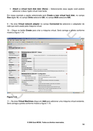 •   Attach a virtual hard disk later (None) – Selecionando essa opção você poderá
       adicionar o disco rígido virtual mais tarde.

Em nosso exemplo a opção selecionada será Create a new virtual hard disk, no campo
Size digite 10, no campo Units selecione GB, no campo BUS selecione IDE.


9 – Na área Virtual network adapter no campo Connected to selecione o adaptador de
rede que será usado pela máquina virtual.

10 – Clique no botão Create para criar a máquina virtual. Será carrega a janela conforme
mostra a figura 1.14.




Figura 1.14

11 – Na área Virtual Machines clique em Add para adicionar uma máquina virtual existente.
Será carrega a janela conforme mostra a figura 1.15.




                       © 2006 Guia MCSE. Todos os direitos reservados.
                                                                                      14
 