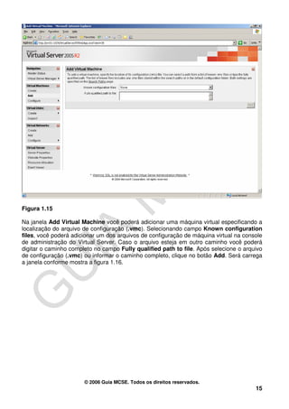 Figura 1.15

Na janela Add Virtual Machine você poderá adicionar uma máquina virtual especificando a
localização do arquivo de configuração (.vmc). Selecionando campo Known configuration
files, você poderá adicionar um dos arquivos de configuração de máquina virtual na console
de administração do Virtual Server. Caso o arquivo esteja em outro caminho você poderá
digitar o caminho completo no campo Fully qualified path to file. Após selecione o arquivo
de configuração (.vmc) ou informar o caminho completo, clique no botão Add. Será carrega
a janela conforme mostra a figura 1.16.




                       © 2006 Guia MCSE. Todos os direitos reservados.
                                                                                       15
 