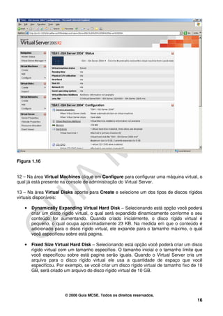 Figura 1.16


12 – Na área Virtual Machines clique em Configure para configurar uma máquina virtual, o
qual já está presente na console de administração do Virtual Server.

13 – Na área Virtual Disks aponte para Create e selecione um dos tipos de discos rígidos
virtuais disponíveis:

   •   Dynamically Expanding Virtual Hard Disk – Selecionando está opção você poderá
       criar um disco rígido virtual, o qual será expandido dinamicamente conforme o seu
       conteúdo for aumentando. Quando criado inicialmente, o disco rígido virtual é
       pequeno, o qual ocupa aproximadamente 23 KB. Na medida em que o conteúdo é
       adicionado para o disco rígido virtual, ele expande para o tamanho máximo, o qual
       você especificou sobre está pagina.

   •   Fixed Size Virtual Hard Disk – Selecionando está opção você poderá criar um disco
       rígido virtual com um tamanho específico. O tamanho inicial e o tamanho limite que
       você especificou sobre está pagina serão iguais. Quando o Virtual Server cria um
       arquivo para o disco rígido virtual ele usa a quantidade de espaço que você
       especificou. Por exemplo, se você criar um disco rígido virtual de tamanho fixo de 10
       GB, será criado um arquivo do disco rígido virtual de 10 GB.




                       © 2006 Guia MCSE. Todos os direitos reservados.
                                                                                         16
 