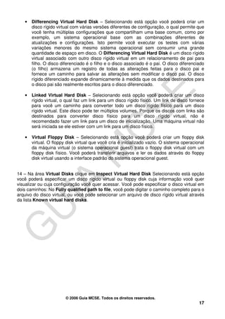•   Differencing Virtual Hard Disk – Selecionando está opção você poderá criar um
       disco rígido virtual com várias versões diferentes de configuração, o qual permite que
       você tenha múltiplas configurações que compartilham uma base comum, como por
       exemplo, um sistema operacional base com as combinações diferentes de
       atualizações e configurações. Isto permite você executar os testes com várias
       variações menores do mesmo sistema operacional sem consumir uma grande
       quantidade de espaço em disco. O Differencing Virtual Hard Disk é um disco rígido
       virtual associado com outro disco rígido virtual em um relacionamento de pai para
       filho. O disco diferenciado é o filho e o disco associado é o pai. O disco diferenciado
       (o filho) armazena um registro de todas as alterações feitas para o disco pai e
       fornece um caminho para salvar as alterações sem modificar o disco pai. O disco
       rígido diferenciado expande dinamicamente à medida que os dados destinados para
       o disco pai são realmente escritos para o disco diferenciado.

   •   Linked Virtual Hard Disk – Selecionando está opção você poderá criar um disco
       rígido virtual, o qual faz um link para um disco rígido físico. Um link de disco fornece
       para você um caminho para converter todo um disco rígido físico para um disco
       rígido virtual. Este disco pode ter múltiplos volumes. Porque os discos com links são
       destinados para converter disco físico para um disco rígido virtual, não é
       recomendado fazer um link para um disco de inicialização. Uma máquina virtual não
       será iniciada se ele estiver com um link para um disco físico.

   •   Virtual Floppy Disk – Selecionando está opção você poderá criar um floppy disk
       virtual. O floppy disk virtual que você cria é inicializado vazio. O sistema operacional
       da máquina virtual (o sistema operacional guest) trata o floppy disk virtual com um
       floppy disk físico. Você poderá transferir arquivos e ler os dados através do floppy
       disk virtual usando a interface padrão do sistema operacional guest.


14 – Na área Virtual Disks clique em Inspect Virtual Hard Disk Selecionando está opção
você poderá especificar um disco rígido virtual ou floppy disk cuja informação você quer
visualizar ou cuja configuração você quer acessar. Você pode especificar o disco virtual em
dois caminhos: No Fully qualified path to file, você pode digitar o caminho completo para o
arquivo do disco virtual, ou você pode selecionar um arquivo de disco rígido virtual através
da lista Known virtual hard disks.




                        © 2006 Guia MCSE. Todos os direitos reservados.
                                                                                            17
 