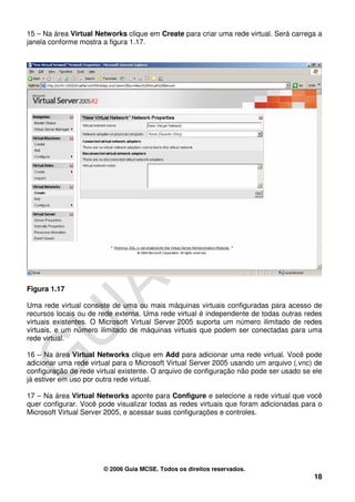 15 – Na área Virtual Networks clique em Create para criar uma rede virtual. Será carrega a
janela conforme mostra a figura 1.17.




Figura 1.17

Uma rede virtual consiste de uma ou mais máquinas virtuais configuradas para acesso de
recursos locais ou de rede externa. Uma rede virtual é independente de todas outras redes
virtuais existentes. O Microsoft Virtual Server 2005 suporta um número ilimitado de redes
virtuais, e um número ilimitado de máquinas virtuais que podem ser conectadas para uma
rede virtual.

16 – Na área Virtual Networks clique em Add para adicionar uma rede virtual. Você pode
adicionar uma rede virtual para o Microsoft Virtual Server 2005 usando um arquivo (.vnc) de
configuração de rede virtual existente. O arquivo de configuração não pode ser usado se ele
já estiver em uso por outra rede virtual.

17 – Na área Virtual Networks aponte para Configure e selecione a rede virtual que você
quer configurar. Você pode visualizar todas as redes virtuais que foram adicionadas para o
Microsoft Virtual Server 2005, e acessar suas configurações e controles.




                       © 2006 Guia MCSE. Todos os direitos reservados.
                                                                                        18
 