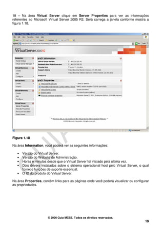18 – Na área Virtual Server clique em Server Properties para ver as informações
referentes ao Microsoft Virtual Server 2005 R2. Será carrega a janela conforme mostra a
figura 1.18.




Figura 1.18

Na área Information, você poderá ver as seguintes informações:

   •   Versão do Virtual Server.
   •   Versão do Website de Administração.
   •   Horas e minutos desde que o Virtual Server foi iniciado pela última vez.
   •   Dois drivers instalados sobre o sistema operacional host pelo Virtual Server, o qual
       fornece funções de suporte essencial.
   •   O ID do produto do Virtual Server.

Na área Properties, contém links para as páginas onde você poderá visualizar ou configurar
as propriedades.




                        © 2006 Guia MCSE. Todos os direitos reservados.
                                                                                        19
 