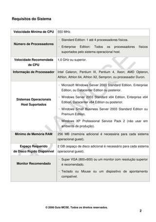 Requisitos do Sistema


Velocidade Mínima de CPU     550 MHz.

                             • Standard Edition: 1 até 4 processadores físicos.
 Número de Processadores
                             • Enterprise     Edition:   Todos    os   processadores   físicos
                                suportados pelo sistema operacional host.

 Velocidade Recomendada      1.0 GHz ou superior.
         de CPU

Informação de Processador    Intel Celeron, Pentium III, Pentium 4, Xeon; AMD Opteron,
                             Athlon, Athlon 64, Athlon X2, Sempron, ou processador Duron.

                             • Microsoft Windows Server 2003 Standard Edition, Enterprise
                                Edition, ou Datacenter Edition ou posterior.

                             • Windows Server 2003 Standard x64 Edition, Enterprise x64
  Sistemas Operacionais
                                Edition, Datacenter x64 Edition ou posterior.
     Host Suportados
                             • Windows Small Business Server 2003 Standard Edition ou
                                Premium Edition.

                             • Windows XP Professional Service Pack 2 (não usar em
                                ambiente de produção).

 Mínimo de Memória RAM       256 MB (memória adicional é necessária para cada sistema
                             operacional guest).

    Espaço Requerido         2 GB (espaço de disco adicional é necessário para cada sistema
de Disco Rígido Disponível   operacional guest).

                             • Super VGA (800×600) ou um monitor com resolução superior
  Monitor Recomendado           é recomendado.

                             • Teclado ou Mouse ou um dispositivo de apontamento
                                compatível.




                    © 2006 Guia MCSE. Todos os direitos reservados.
                                                                                       2
 