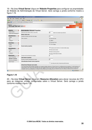 19 – Na área Virtual Server clique em Website Properties para configurar as propriedades
do Website de Administração do Virtual Server. Será carrega a janela conforme mostra a
figura 1.19.




Figura 1.19

20 – Na área Virtual Server clique em Resource Allocation para alocar recursos de CPU
para as máquinas virtuais configuradas sobre o Virtual Server. Será carrega a janela
conforme mostra a figura 1.20.




                      © 2006 Guia MCSE. Todos os direitos reservados.
                                                                                     20
 