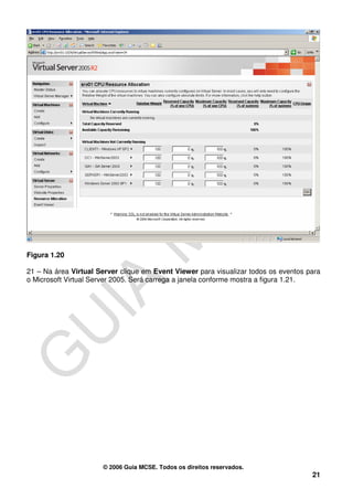 Figura 1.20

21 – Na área Virtual Server clique em Event Viewer para visualizar todos os eventos para
o Microsoft Virtual Server 2005. Será carrega a janela conforme mostra a figura 1.21.




                      © 2006 Guia MCSE. Todos os direitos reservados.
                                                                                     21
 