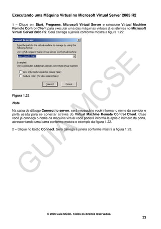 Executando uma Máquina Virtual no Microsoft Virtual Server 2005 R2

1 – Clique em Start, Programs, Microsoft Virtual Server e selecione Virtual Machine
Remote Control Client para executar uma das máquinas virtuais já existentes no Microsoft
Virtual Server 2005 R2. Será carrega a janela conforme mostra a figura 1.22.




Figura 1.22

Nota

Na caixa de diálogo Connect to server, será necessário você informar o nome do servidor e
porta usada para se conectar através do Virtual Machine Remote Control Client. Caso
você já conheça o nome da máquina virtual você poderá informá-la após o número da porta,
acrescentando uma barra conforme mostra o exemplo da figura 1.22.

2 – Clique no botão Connect. Será carrega a janela conforme mostra a figura 1.23.




                       © 2006 Guia MCSE. Todos os direitos reservados.
                                                                                      23
 