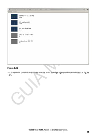 Figura 1.23

3 – Clique em uma das máquinas virtuais. Será carrega a janela conforme mostra a figura
1.24.




                      © 2006 Guia MCSE. Todos os direitos reservados.
                                                                                    24
 