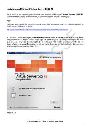 Instalando o Microsoft Virtual Server 2005 R2

Após verificar os requisitos de sistema para instalar o Microsoft Virtual Server 2005 R2,
conforme mencionado anteriormente, o próximo passo é iniciar a instalação.

Nota

Caso você ainda não tenha o Microsoft Virtual Server 2005 R2 para instalar, faça agora mesmo o download da
versão trial de 180 dias na url abaixo:

http://www.microsoft.com/windowsserversystem/virtualserver/evaluation/trial/default.mspx




1 – Insira o CD de instalação do Microsoft Virtual Server 2005 R2 no drive de CD-ROM do
computador onde você irá instalá-lo ou faça um conexão para um compartilhamento na rede
que tenha os arquivos de instalação. Se a instalação não iniciar automaticamente, de um
duplo clique no arquivo Setup.exe na raiz da pasta dos arquivos de instalação. Será carrega
a janela conforme mostra a figura 1.1.




Figura 1.1



                            © 2006 Guia MCSE. Todos os direitos reservados.
                                                                                                        3
 