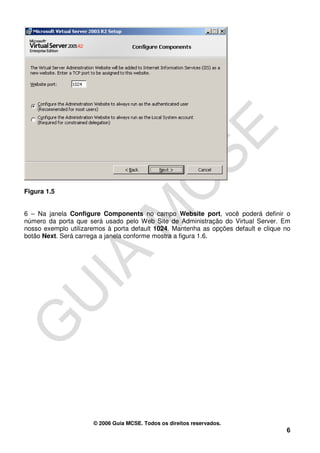 Figura 1.5


6 – Na janela Configure Components no campo Website port, você poderá definir o
número da porta que será usado pelo Web Site de Administração do Virtual Server. Em
nosso exemplo utilizaremos à porta default 1024. Mantenha as opções default e clique no
botão Next. Será carrega a janela conforme mostra a figura 1.6.




                      © 2006 Guia MCSE. Todos os direitos reservados.
                                                                                     6
 