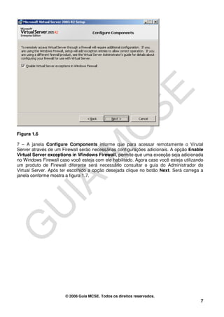 Figura 1.6

7 – A janela Configure Components informe que para acessar remotamente o Virutal
Server através de um Firewall serão necessárias configurações adicionais. A opção Enable
Virtual Server exceptions in Windows Firewall, permite que uma exceção seja adicionada
no Windows Firewall caso você esteja com ele habilitado. Agora caso você esteja utilizando
um produto de Firewall diferente será necessário consultar o guia do Administrador do
Virtual Server. Após ter escolhido a opção desejada clique no botão Next. Será carrega a
janela conforme mostra a figura 1.7.




                       © 2006 Guia MCSE. Todos os direitos reservados.
                                                                                        7
 