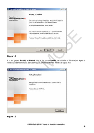 Figura 1.7

8 – Na janela Ready to Install, clique no botão Install para iniciar a instalação. Após a
instalação ser concluída será carrega a janela conforme mostra a figura 1.8.




Figura 1.8



                       © 2006 Guia MCSE. Todos os direitos reservados.
                                                                                       8
 