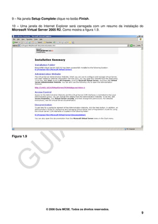9 – Na janela Setup Complete clique no botão Finish.

10 – Uma janela do Internet Explorer será carregada com um resumo da instalação do
Microsoft Virtual Server 2005 R2. Como mostra a figura 1.9.




Figura 1.9




                      © 2006 Guia MCSE. Todos os direitos reservados.
                                                                                9
 