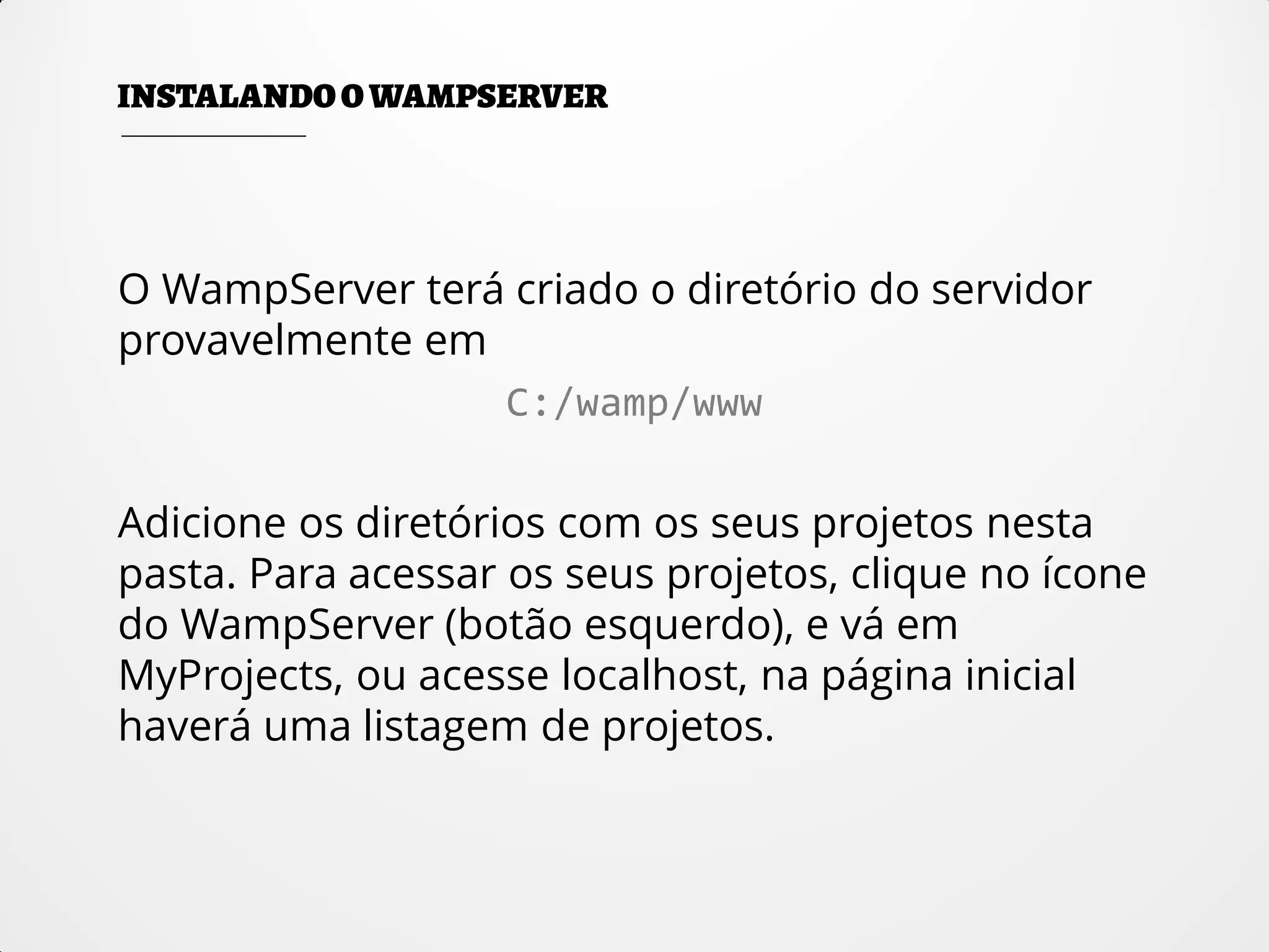 O WampServer terá criado o diretório do servidor
provavelmente em
C:/wamp/www
Adicione os diretórios com os seus projetos nesta
pasta. Para acessar os seus projetos, clique no ícone
do WampServer (botão esquerdo), e vá em
MyProjects, ou acesse localhost, na página inicial
haverá uma listagem de projetos.
 
