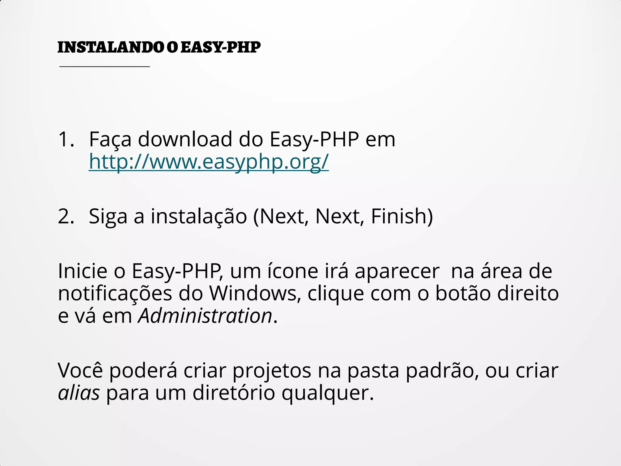 1. Faça download do Easy-PHP em
http://www.easyphp.org/
2. Siga a instalação (Next, Next, Finish)
Inicie o Easy-PHP, um ícone irá aparecer na área de
notificações do Windows, clique com o botão direito
e vá em Administration.
Você poderá criar projetos na pasta padrão, ou criar
alias para um diretório qualquer.
 
