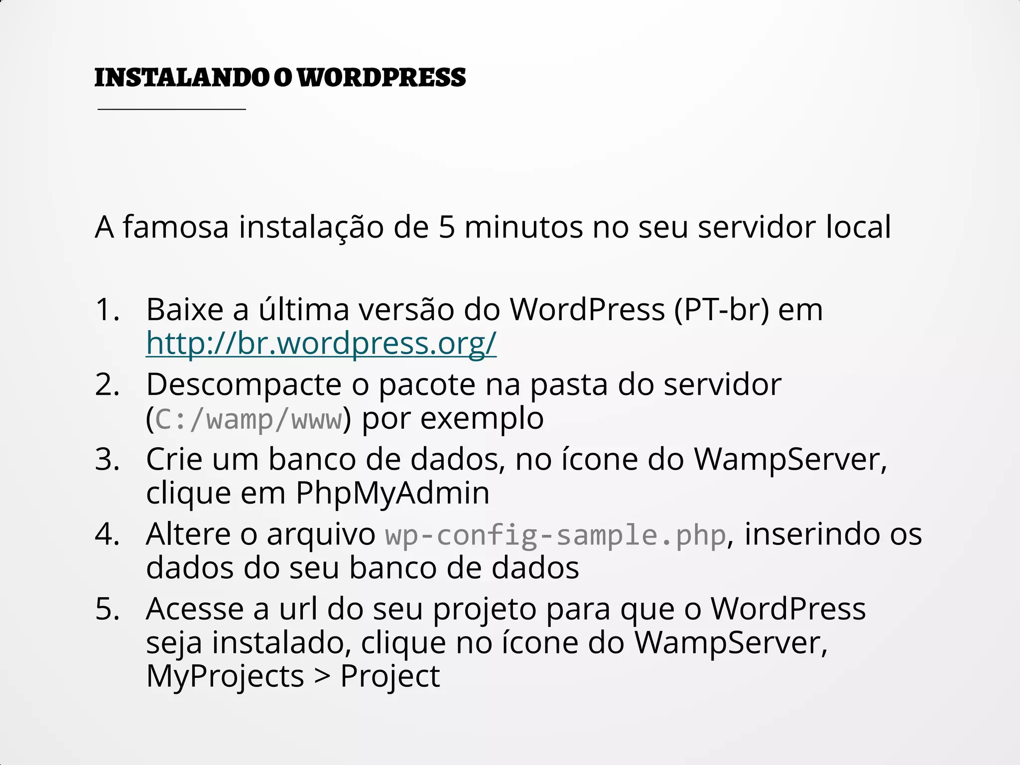 A famosa instalação de 5 minutos no seu servidor local
1. Baixe a última versão do WordPress (PT-br) em
http://br.wordpress.org/
2. Descompacte o pacote na pasta do servidor
(C:/wamp/www) por exemplo
3. Crie um banco de dados, no ícone do WampServer,
clique em PhpMyAdmin
4. Altere o arquivo wp-config-sample.php, inserindo os
dados do seu banco de dados
5. Acesse a url do seu projeto para que o WordPress
seja instalado, clique no ícone do WampServer,
MyProjects > Project
 