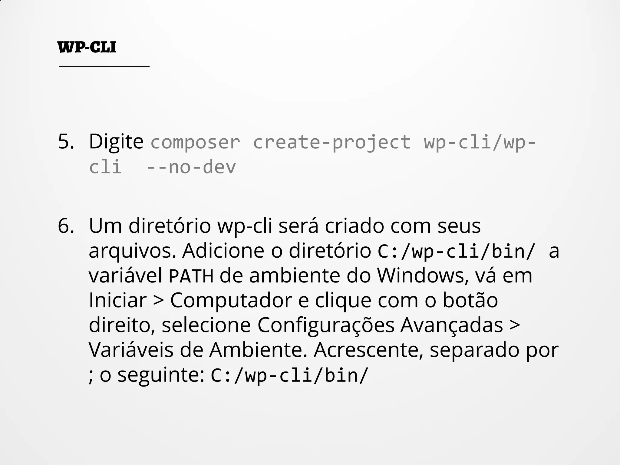 5. Digite composer create-project wp-cli/wp-
cli --no-dev
6. Um diretório wp-cli será criado com seus
arquivos. Adicione o diretório C:/wp-cli/bin/ a
variável PATH de ambiente do Windows, vá em
Iniciar > Computador e clique com o botão
direito, selecione Configurações Avançadas >
Variáveis de Ambiente. Acrescente, separado por
; o seguinte: C:/wp-cli/bin/
 