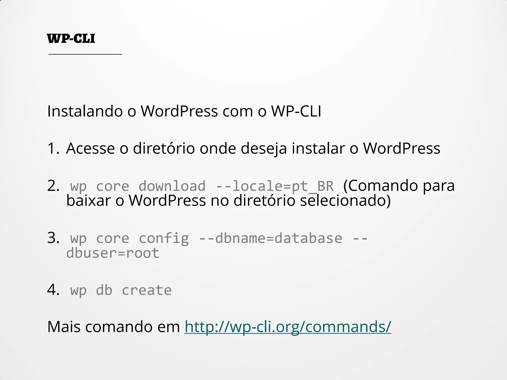 Instalando o WordPress com o WP-CLI
1. Acesse o diretório onde deseja instalar o WordPress
2. wp core download --locale=pt_BR (Comando para
baixar o WordPress no diretório selecionado)
3. wp core config --dbname=database --
dbuser=root
4. wp db create
Mais comando em http://wp-cli.org/commands/
 