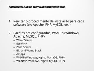 1. Realizar o procedimento de instalação para cada
software (ex: Apache, PHP, MySQL, etc.)
2. Pacotes pré configurados, WAMP's (Windows,
Apache, MySQL, PHP)
– WampServer
– EasyPHP
– Zend Server
– Bitnami Wamp Stack
– Ampps
– WNMP (Windows, Nginx, MariaDB, PHP)
– WT-NMP (Windows, Nginx, MySQL, PHP)
 
